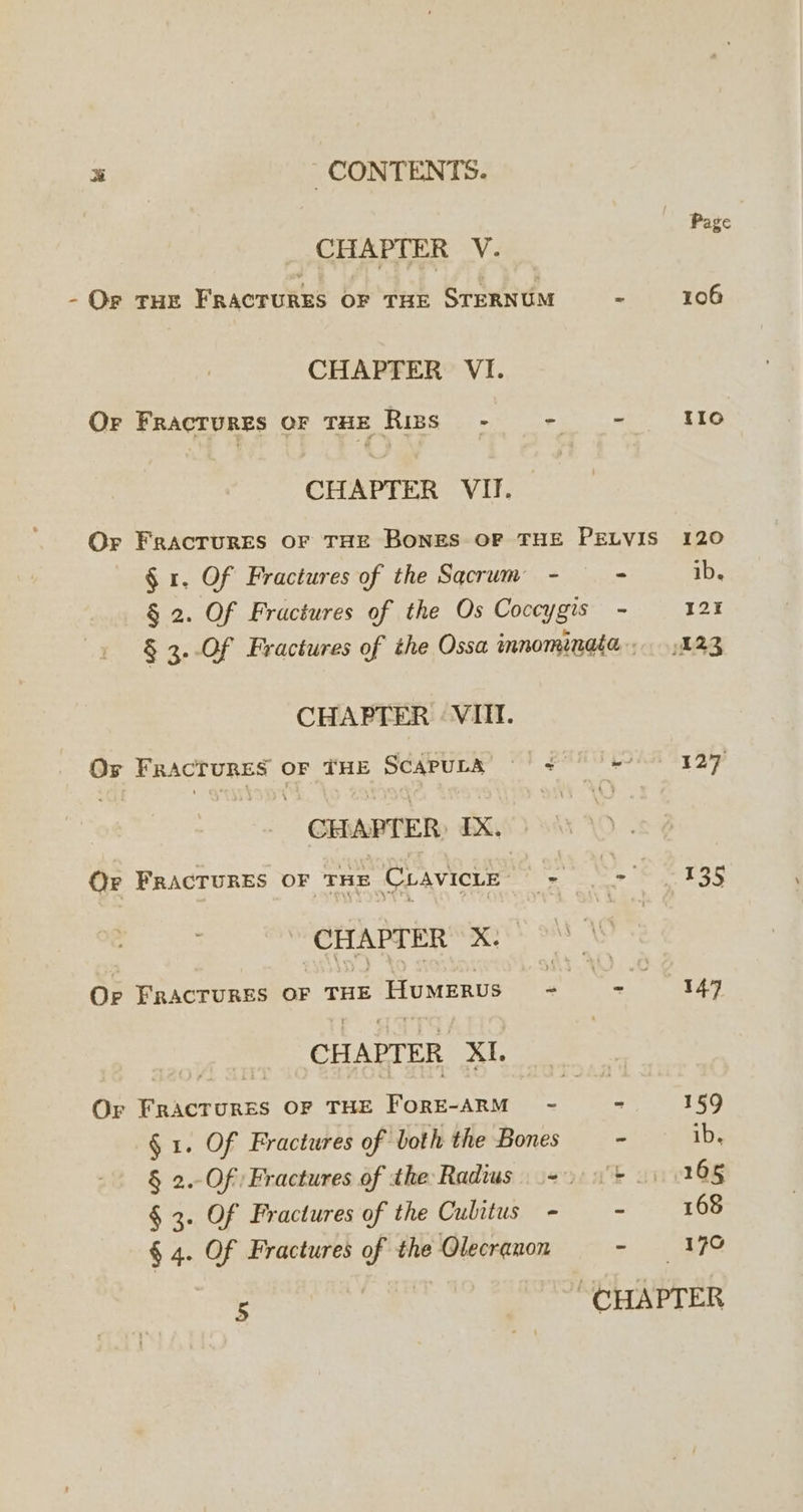 CHAPTER V. - Or THE FRACTURES OF THE STERNUM CHAPTER VI. CHAPTER VII. | Page - 106 § r. Of Fractures of the Sacrum - = ib. CHAPTER : VIII. CHAPTER, IX. © CHAPTER X: CHAPTER XI. Or Fractures OF THE FORE-ARM - § 1. Of Fractures of both the Bones § 3. Of Fractures of the Cubitus - § 4. Of Fractures of the Olecranon 5 - 127 Wf 13s - 7 - 159 oi: swabs ave 111108 = 168 = LR