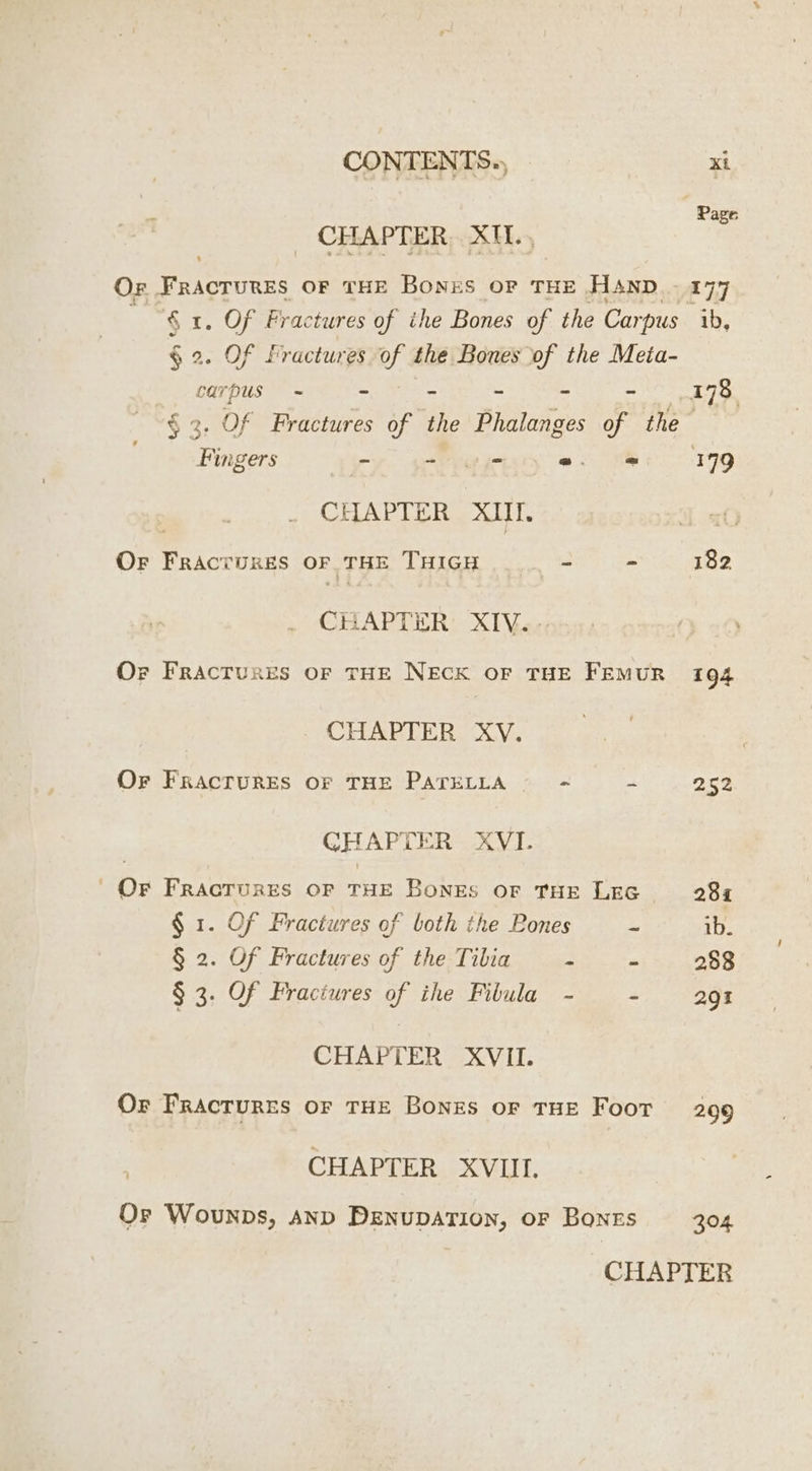 | Page _ CHAPTER, XII, Or FrAGIURES OF THE BONES OP THE HAND 177 § 1. Of Fractures of ihe Bones of the Carpus ib, § 2. Of fractures of the Bones of the Meia- carpus - - - 178 § 3. Of Fractures of the Dates of the Rin igers - - 0 =. = 199 CHAPTER XIII. OF ener OF THE THIGH = - 182 CHAPTER XIV. Or Fractures OF THE NECK OF THE FEMUR 194 CHAPTER XV. Or FRACTURES or THE PATELLA - - 252 CH APTER XVI. | Or FRACTURES OF THE BONES OF THE LEG 281 $ 1. Of Fractures of both the Bones ~ ib. § 2. Of Fractures of the Tibia - - 258 § 3. Of Fractures of ihe Fibula - - 291 CHAPTER XVIL Or Fractures or THE Bones oF THE Foor 299 CHAPTER XVIII. Or Wounps, AND DENUDATION, oF Bones 304