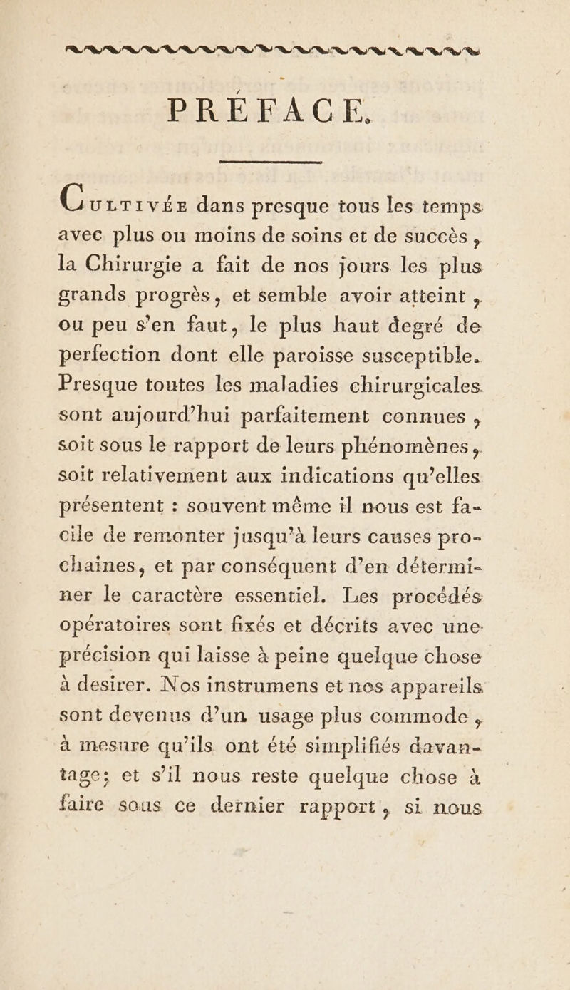 NN A ONE EN NE EN PRÉFACE. Géprouue dans presque tous les temps avec plus ou moins de soins et de succès, la Chirurgie a fait de nos jours les plus grands progrès, et semble avoir atteint , ou peu s’en faut, le plus haut degré de perfection dont elle paroisse susceptible. Presque toutes les maladies chirurgicales sont aujourd’hui parfaitement connues , soit sous le rapport de leurs phénomènes, soit relativement aux indications qu’elles présentent : souvent même il nous est fa- cile de remonter jusqu’à leurs causes pro- chaines, et par conséquent d’en détermi- ner le caractère essentiel. Les procédés opératoires sont fixés et décrits avec une: précision qui laisse à peine quelque chose à desirer. Nos instrumens et nos appareils sont devenus d’un usage plus commode , à mesure qu’ils ont été simplifiés davan- tage; et s’il nous reste quelque chose à faire sous ce dernier rapport, si nous