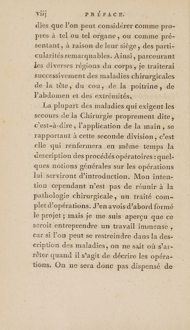 ve dies que Pon peut considérer comme pro- pres à tel ou tel organe, ou comme pré- sentant, à raison de leur siège, des parti- cularités remarquables. Ainsi, parcourant des diverses régions du corps, je traiterai successivement des maladies chirurgicales de la tête, du cou, de la poitrine, de Vabdomen et des extrémités, RES La plupart des maladies qui exigent les secours de la Chirurgie proprement dite, c'est-à-dire, Papplication de la main, se rapportant à cette seconde division, c’est elle qui renfermera en même temps la description des procédés opératoires : quel- ques notions générales sur les opérations lui serviront d'introduction. Mon inten- tion cependant n’est pas de réunir à la pathologie chirurgicale, un traité com- plet d'opérations. J’en avois d’abord formé le projet ; mais je me suis aperçu que ce seroit entreprendre un travail immense, car si l’on pent se restreindre dans la des- cription des maladies, on ne sait où s’ar- rèter quand il s’agit de décrire les opéra- tons, On ne sera donc pas dispensé de