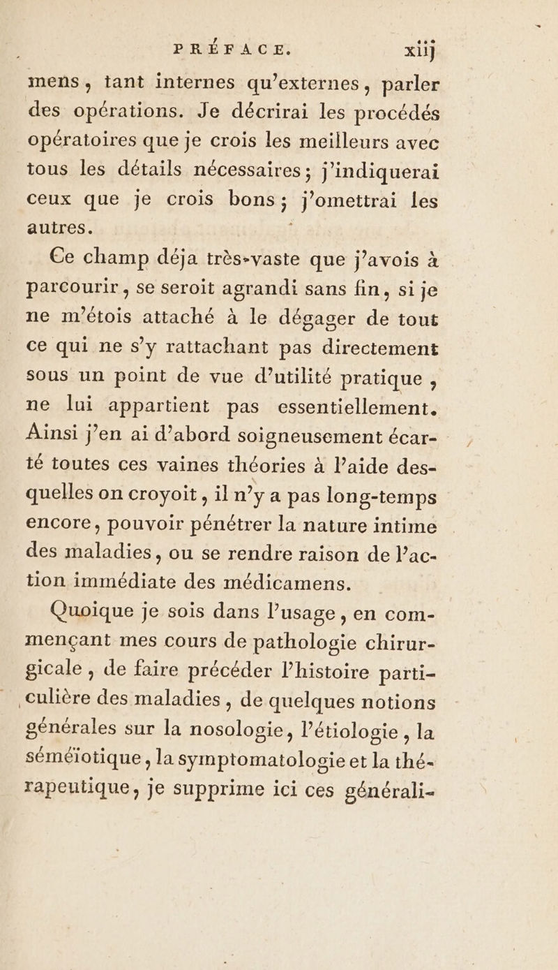 mens, tant internes qu’externes, parler des opérations. Je décrirai les procédés opératoires que je crois les meilleurs avec tous les détails nécessaires ; j’indiquerai ceux que je crois bons; J'omettrai les autres. | Ce champ déja très-vaste que j’avois à parcourir , se seroit agrandi sans fin, si je ne m'étois attaché à le dégager de tout ce qui ne s’y rattachant pas directement sous un point de vue d’utilité pratique , ne lui appartient pas essentiellement. Ainsi j’en ai d’abord soigneusement écar- té toutes ces vaines théories à l’aide des- quelles on croyoit , il n’y a pas long-temps encore, pouvoir pénétrer la nature intime des maladies, ou se rendre raison de l’ac- tion immédiate des médicamens. Quoique je sois dans l’usage , en com- mençant mes cours de pathologie chirur- gicale , de faire précéder l’histoire parti- Culière des maladies , de quelques notions générales sur la nosologie, l'étiologie , la séméiotique, la Symptomatolosie et la thé- rapeutique, je supprime ici ces générali-