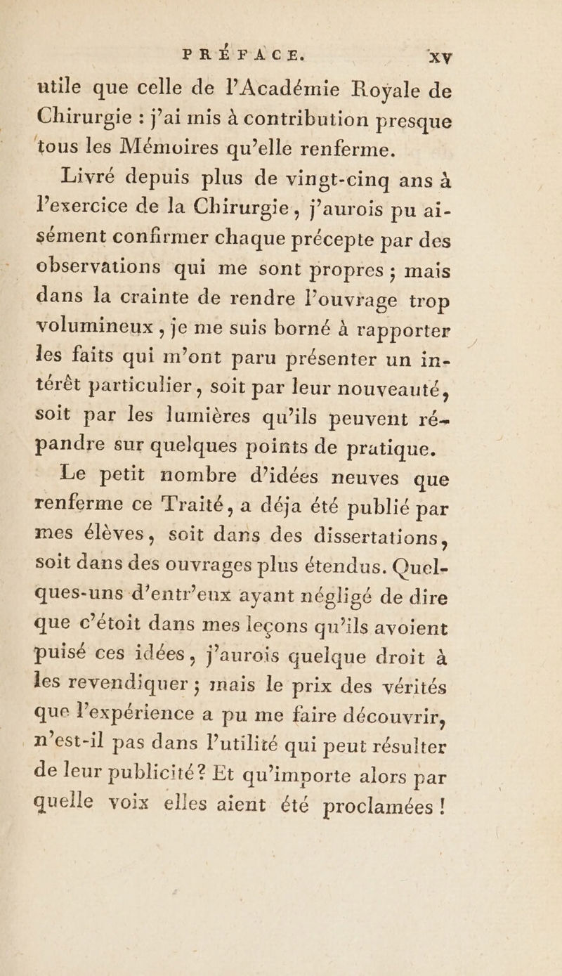 utile que celle de l'Académie Royale de Chirurgie : j’ai mis à contribution presque tous les Mémoires qu’elle renferme. Livré depuis plus de vingt-cinq ans à l'exercice de la Chirurgie, j’aurois pu ai- sément confirmer chaque précepte par des observations qui me sont propres ; mais dans la crainte de rendre Pouvrage trop volumineux , je me suis borné à rapporter les faits qui m’ont paru présenter un in- térêt particulier, soit par leur nouveauté, Soit par les lumières qu’ils peuvent ré- pandre sur quelques points de pratique. Le petit nombre d’idées neuves que renferme ce Traité, a déja été publié par mes élèves, soit dans des dissertations, soit dans des ouvrages plus étendus. Quel- ques-uns d’entr'eux ayant négligé de dire que c’étoit dans mes leçons qu’ils avoient puisé ces idées, j’aurois quelque droit à les revendiquer ; mais le prix des vérités que lexpérience à pu me faire découvrir, n'est-il pas dans l’utilité qui peut résulter de leur publicité? Et qu'importe alors par quelle voix elles aient été proclamées !