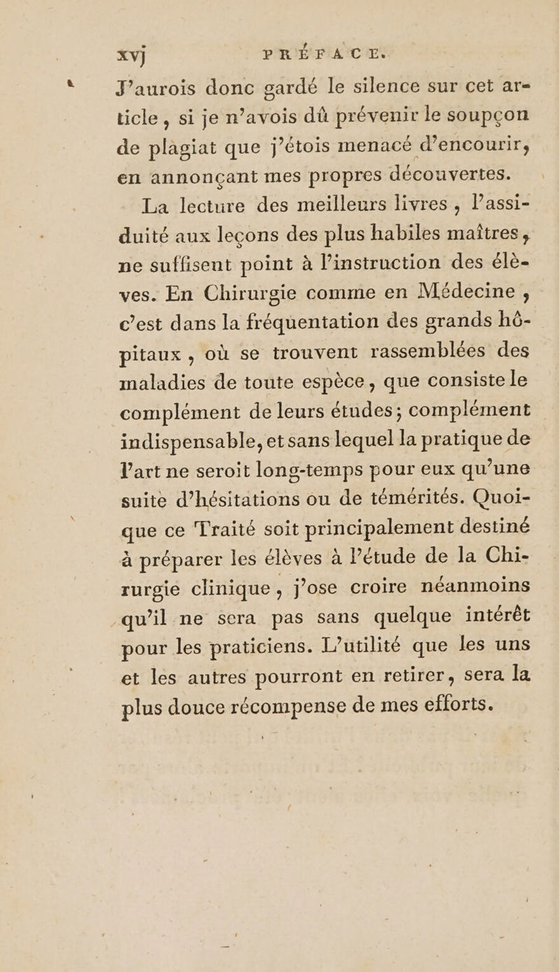 J’aurois donc gardé le silence sur cet ar- ticle , si je n’avois dû prévenir le soupçon de plagiat que j’étois menacé d’encourir, en annonçant mes propres découvertes. La lecture des meilleurs livres , l’assi- duité aux leçons des plus habiles maîtres, ne suffisent point à l’instruction des élè- ves. En Chirurgie comme en Médecine, c’est dans la fréquentation des grands hô- pitaux , où se trouvent rassemblées des maladies de toute espèce, que consiste le complément de leurs études; complément indispensable, etsans lequel la pratique de l'art ne seroit long-temps pour eux qu’une suite d’hésitations ou de témérités. Quoi- que ce Traité soit principalement destiné à préparer les élèves à l’étude de la Chi- rurgjie clinique, j'ose croire néanmoins qu’il ne sera pas sans quelque intérêt pour les praticiens. I’utilité que les uns et les autres pourront en retirer, sera la plus douce récompense de mes efforts.