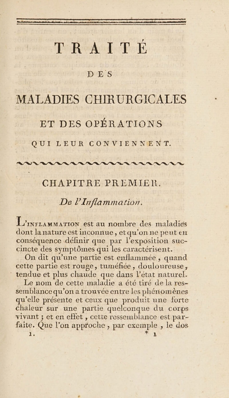 MALADIES CHIRURGICALES ET DES OPÉRATIONS QUI LEUR CONVIENNENT. CHAPITRE PREMIER. De lTnfla mmatior. MRC IMA TES est au nombre des maladies dont la nature est inconnue, etqu’on ne peut en conséquence définir que par l’exposition suc- cincte des symptômes qui les caractérisent. On dit qu’une partie est enflammée , quand cette partie est rouge, tuméfhée , douloureuse, tendue et plus chaude que dans l’état naturel. Le nom de cette maladie a été tiré de la res- semblance qu’on a trouvée entre les phénomènes qu'elle présente et ceux que produit une forte Chaleur sur une partie quelconque du corps vivant ; et en effet , cette ressemblance est par- faite. Que l’on approche , par exemple , le dos À SNL
