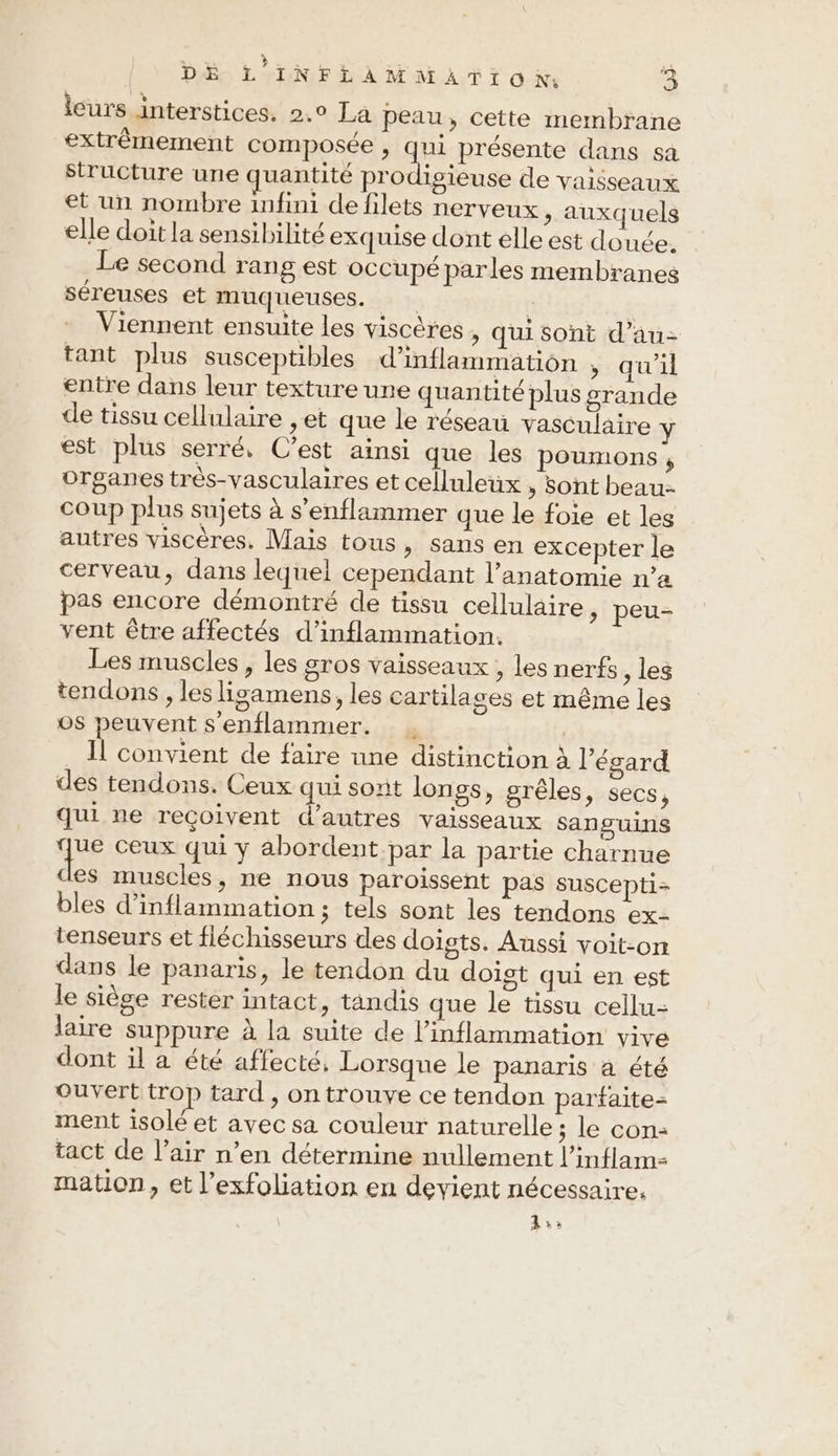 leurs interstices. 2.° La peau, cette membrane extrêmement composée , qui présente dans sa structure une quantité prodigieuse de vaisseaux et un nombre infini de filets nerveux, auxquels elle doit la sensibilité exquise dont elle est douée. Le second rang est occupé parles membranes sereuses et muqueuses. ï | Viennent ensuite les viscères , qui sont d’au- tant plus susceptibles d’inflammation , qu'il entre dans leur texture une quantité plus grande de tissu cellulaire ,et que le réseau vasculaire Y est plus serré, C’est ainsi que les poumons , organes trés-vasculaires et celluleux , sont beau- Coup plus sujets à s’enflammer que le foie et les autres viscères. Mais tous, sans en excepter le cerveau, dans lequel cependant l'anatomie n’a pas encore démontré de tissu cellulaire, peu- vent être affectés d’inflammation. Les muscles, les gros vaisseaux , les nerfs , les tendons , les lisamens, les cartilages et même les os peuvent s'enflammer. | Il convient de faire une distinction à l’ésard des tendons. Ceux qui sont longs, grêles, secs, qui ne reçoivent d’autres vaisseaux sanguins que ceux qui y abordent par la partie charnue des muscles, ne nous paroissent pas suscepti- bles d’inflammation ; tels sont les tendons ex- tenseurs et fléchisseurs des doigts. Aussi voit-on dans le panaris, le tendon du doïst qui en est le siège rester intact, tandis que le tissu cellu-: laire suppure à la suite de l’inflammation vive dont il a été affecté, Lorsque le panaris a été ouvert trop tard , on trouve ce tendon parfaite- ment isolé et avec sa couleur naturelle ; le con: tact de l’air n’en détermine nullement l’inflam- mation, et l’exfoliation en devient nécessaire. ds