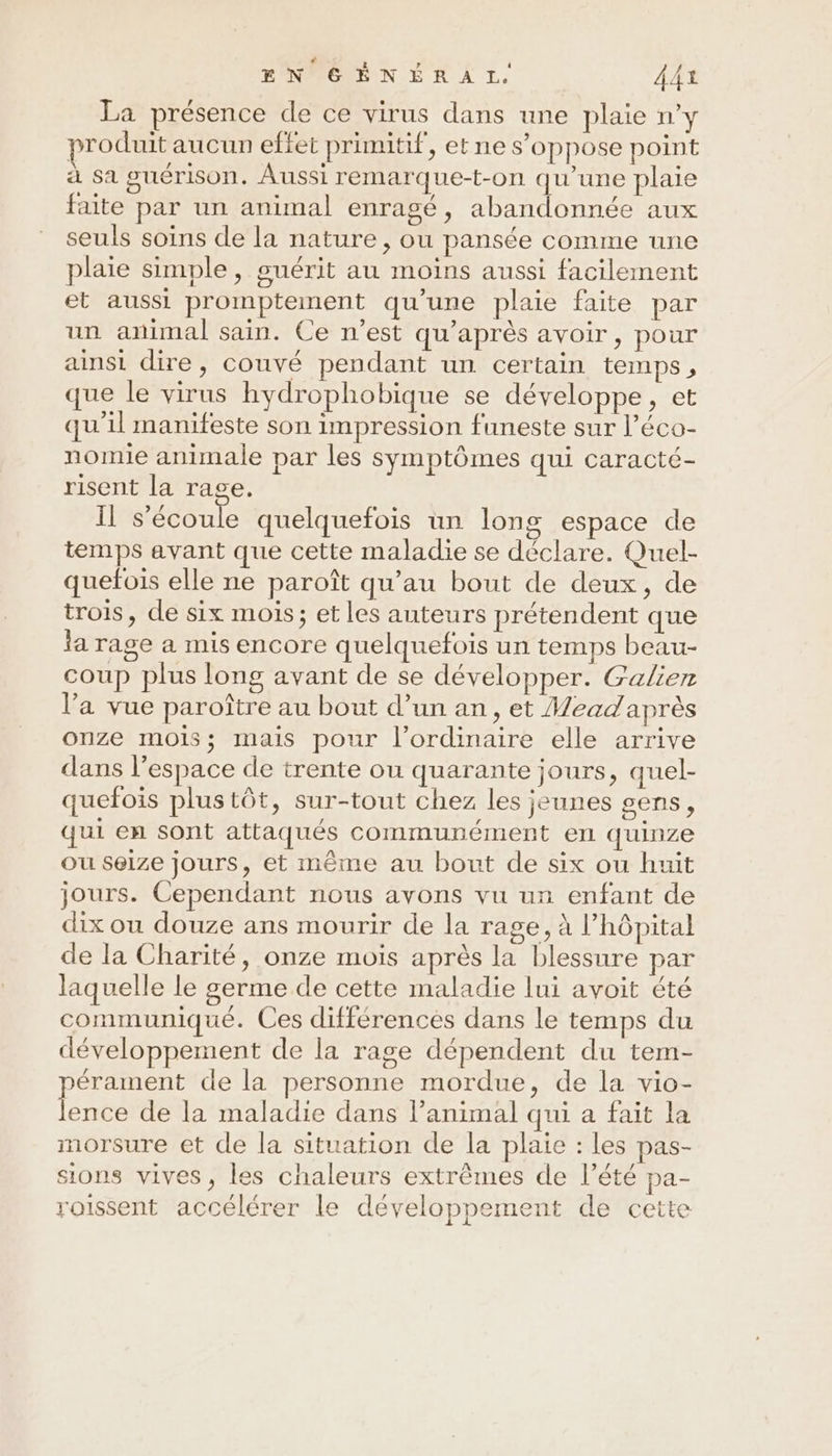 TNPÉENÉR À L. AA1 La présence de ce virus dans une plaie n’y produit aucun effet primitif, et ne s'oppose point à sa guérison. Aussi remarque-t-on qu'une plaie faite par un animal enragé, abandonnée aux seuls soins de la nature, ou pansée comme une plaie simple, guérit au moins aussi facilement et aussi promptement qu’une plaie faite par un animal sain. Ce n’est qu'après avoir, pour ainsi dire, couvé pendant un certain temps, que le virus hydrophobique se développe, et qu'il manifeste son impression funeste sur l’éco- nomie animale par les symptômes qui caracté- risent la rage. Il s'écoule quelquefois un long espace de temps avant que cette maladie se déclare. Quel- quefois elle ne paroît qu’au bout de deux, de trois, de six mois; et les auteurs prétendent que la rage a mis encore quelquefois un temps beau- coup plus long avant de se développer. Galien l’a vue paroître au bout d’un an, et Meadaprès onze mois; mais pour l'ordinaire elle arrive dans l’espace de trente ou quarante jours, quel- quefois plustôt, sur-tout chez les jeunes gens, qui en sont attaqués communément en quinze ou selze jours, et même au bout de six ou huit jours. Cependant nous avons vu un enfant de dix ou douze ans mourir de la rage, à l’hôpital de la Charité, onze mois après la blessure par laquelle le germe de cette maladie lui avoit été communiqué. Ces différences dans le temps du développement de la rage dépendent du tem- érament de la personne mordue, de la vio- Eee de la maladie dans lPanimal qui a fait la morsure et de la situation de la plaie : les pas- sions vives, les chaleurs extrêmes de l’été pa- roissent accélérer le développement de cette