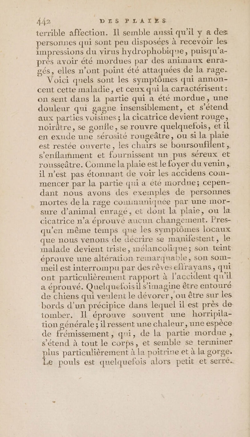 Â 42 D'E A0PAr LS terrible affection. Il semble aussi qu'il y a des: personnes qui sont peu disposées à recevoir les impressions du virus hydrophobique, puisqu’a- près avoir été mordues par des animaux enra- sés, elles n’ont point été attaquées de la rage. Voici quels sont les symptômes qui annon- cent cette maladie, et ceux qui la caractérisent : on sent dans la partie qui a été mordue, une douleur qui gagne insensiblement, et s'étend aux parties voisines ; la cicatrice devient rouge, noirâtre, se gonfle, se rouvre quelquefois, et il en exude une cérosité rougeâtre, ou si la plaie est restée ouverte, les chairs se boursoufflent , s’enflamment et fournissent un pus séreux et rousseâtre. Comme la plaie est le foyer du venin, il n’est pas étonnant de voir les accidens com- mencer par la partie qui a été mordue; cepen- dant nous avons des exemples de personnes mortes de la raige cominuniquée par une mor- sure d'animal enragé, et dout la plaie, ou la cicatrice n’a éprouvé aucun changement. Pres- qu'en même temps que les symptômes locaux que nous venons de décrire se manifestent, le malade devient triste, mélancolique; son teint éprouve une altération remarquable, son som- meil est interrompu par desrêvesefirayans, qui ont particulièrement rapport à l’accident qu'il a éprouvé. Quelquefoisil s’imagine être entouré de chiens qui veulent le dévorer , ou être sur les bords d’un précipice dans lequel ilest près de: tomber. Il éprouve souvent une horripila- tion générale; il ressent une chaleur, une espèce de frémissement, qui, de la partie mordue , s'étend à tout le corps, et semble se terminer plus particulièrement à la poitrine et à la gorge. Le pouls est quelquefois alors petit et serré.
