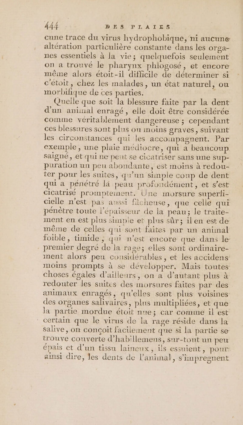 cune trace du virus hydrophobique, ni aucune altération particulière constante dans les orga- nes essentiels à la vie; quelquefois seulement on a trouvé le pharynx phlogosé, et encore même alors étoit-il difficile de déterminer si c'etoit, chez les malades, un état naturel, ou morbifique de ces parties. Quelle que soit la blessure faite par la dent d'un animal enragé, eile doit être considérée comme véritablement dangereuse ; cependant ces blessures sont plus on moins graves, suivant les circonstances qui les accoinpagnent. Par exemple , une plaie médiocre, qui a beaucoup saigné, et qui ue peut se cicatriser sans une sup- puration un peu abondante, est moins à redou- ter pour les suites, qu'un simple conp de dent qui a pénétré là peau profondément, et s’est cicatrisé prompteinent. Une imorsure superfi- cielle n’est pas aussi fâcheuse, que celle qui pénètre toute l'épaisseur de la peau; le traite- ment en est plus sinpie et plus sûr; ilen est de même de celles qui sont faites par un animal foible, timide ; qui n’est encore que dans le premier degré de la rase; elles sont ordinaire- ment alors peu considérables , et les accidens moins prompts à se développer. Maïs toutes choses égales d’ailleurs, on à d'autant plus à redouter les suites des morsures faites par des animaux enragés, qu'elles sont plus voisines des organes salivaires, plus multipliées, et que la partie mordue étoit nue; car comme il est certain que le virus de la rage réside dans la salive, on conçoit facilement que si la partie se trouve couverte d'habillemens, sur-tount un peu épais et d’un tissu laineux, ils essuient, pour: ainsi dire, les dents de l'animal, s’impresnent