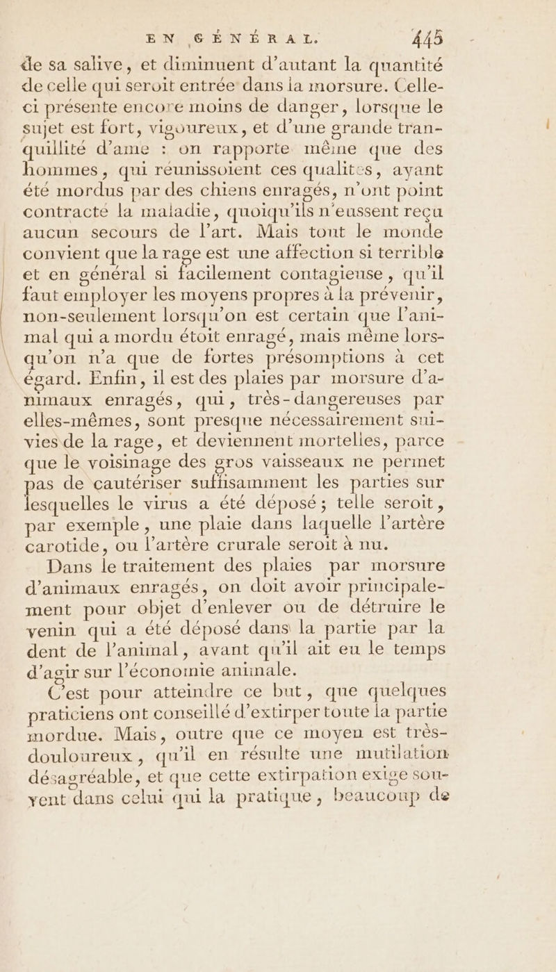de sa salive, et diminuent d'autant la quantité de celle qui servit entrée’ dans ia morsure. Celle- ci présente encore moins de danger, lorsque le sujet est fort, vigoureux, et d’une grande tran- quillité d’ame : on rapporte même que des hommes, qui réunissoient ces qualit:s, ayant été mordus par des chiens enragés, n’ont point contracte la maladie, quoiqu’ils n'eussent reçu aucun secours de l’art. Mais tont le monde convient que la rage est une affection si terrible et en général si facilement contagieuse, qu'il faut employer les moyens propres à la prévenir, non-seulement lorsqu'on est certain que l’ani- mal qui a mordu étoit enragé, mais même lors- qu'on na que de fortes présomptions à cet égard. Enfin, il est des plaies par morsure d’a- nimaux enragés, qui, très-dangereuses par elles-mêmes, sont presque nécessairement sui- vies de la rage, et deviennent mortelles, parce que le voisinage des gros vaisseaux ne permet as de çautériser sufhisamment les parties sur lesquelles le virus a été déposé; telle seroit, par exemple, une plaie dans laquelle l'artère carotide, ou l’artère crurale seroit à nu. Dans le traitement des plaies par morsure d'animaux enragés, on doit avoir principale- ment pour objet d'enlever ou de détruire le venin qui a été déposé dans la partie par la dent de l’animal, avant qu'il ait eu le temps d'agir sur l’économie antinale. C'est pour atteindre ce but, que quelques praticiens ont conseillé d’extirper toute la partie mordue. Mais, outre que ce moyen est très- douloureux, qu'il en résulte une mutilation désagréable, et que cette extirpation exige sou- vent dans celui qui la pratique, beaucoup de