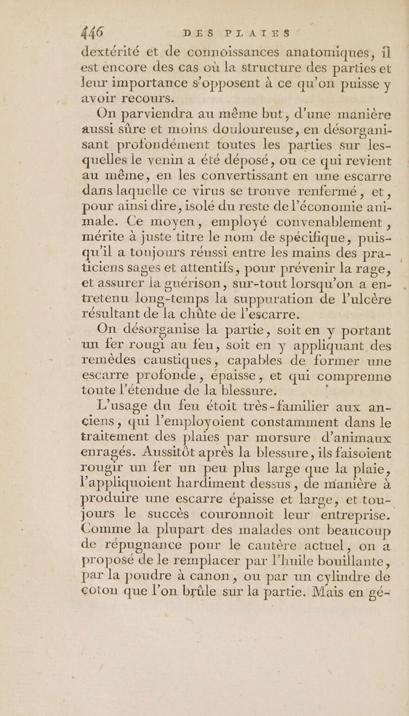 dextérité et de connoïssances anatomiques, il est encore des cas où la structure des parties et leur importance s'opposent à ce qu'on puisse y avoir recours. On parviendra au même but, d’une manière aussi sûre et moins douloureuse, en désorgani- sant profondément toutes les parties sur les- quelles le venin a été déposé, ou ce qui revient au même, en les convertissant en une escarre dans laquelle ce virus se trouve renfermé, et, pour ainsi dire, isolé du reste de l’économie ani- male. Ce moyen, employé convenablement , mérite à juste titre le nom de spécifique, puis- qu'il a toujours réussi entre les mains des pra- ticiens sages et attentifs, pour prévenir la rage, et assurer la guérison, sur-tout lorsqu'on a en- tretenu long-temps la suppuration de lulcère résultant de la chûte de l’escarre. On désorganise la partie, soiten y portant un fer roug} au feu, soit en y appliquant des remèdes caustiques, capables de former une escarre profonde, épaisse, et qui comprenne toute l’étendue de la blessure. | L'usage du feu étoit très-familier aux an- ciens, qui l’employoient constamment dans le traitement des plaies par morsure d’animaux enragés. Aussitôt après la blessure, ils faisoient rougir un fer un peu plus large que la plaie, l’appliquoient hardiment dessus , de manière à produire une escarre épaisse et large, et tou- jours le succès couronnoit leur entreprise. Comme la plupart des malades ont beaucoup de répugnance pour le cautère actuel, on a proposé de le remplacer par l'huile bouillante, par la poudre à canon, ou par un cylindre de coton que l’on brûle sur la partie. Mais en gé-