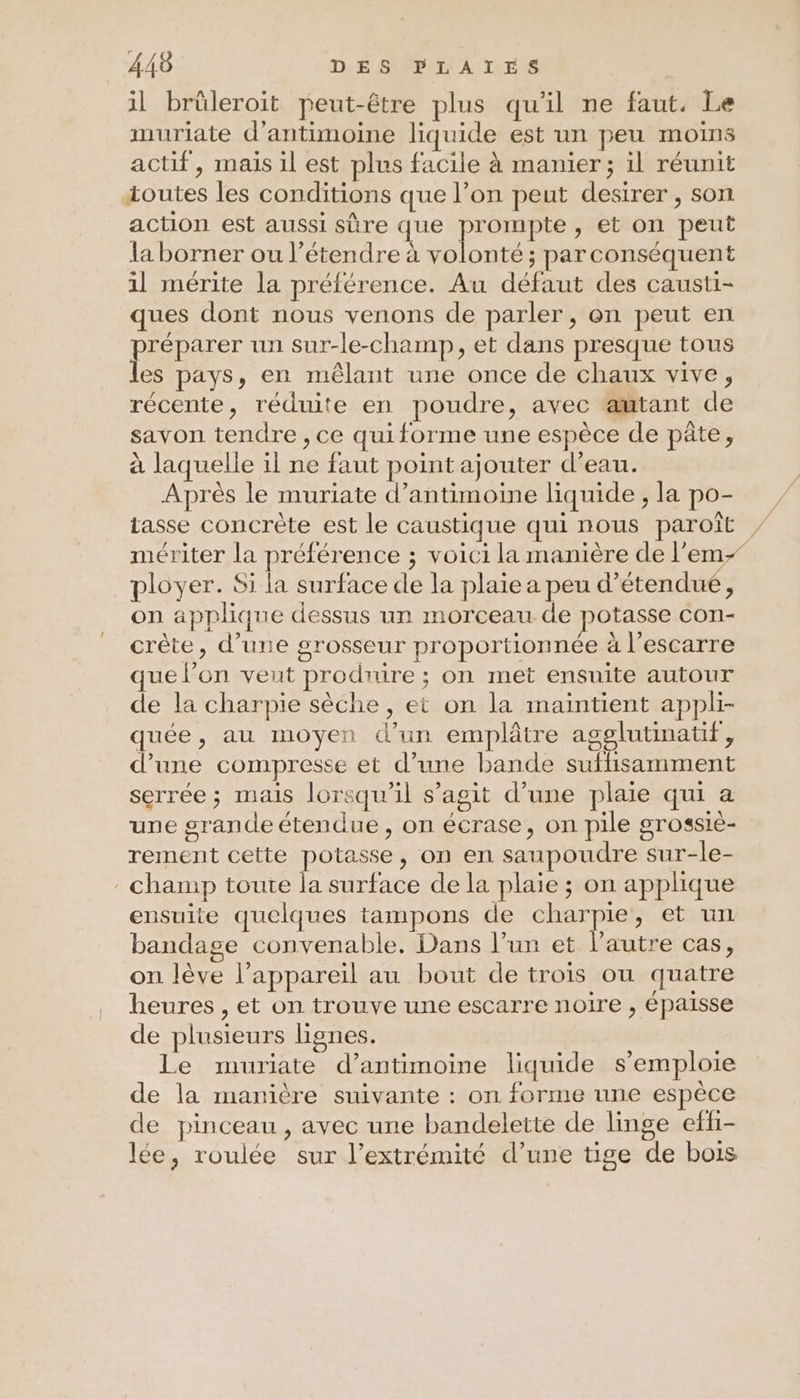 il brüleroit peut-être plus qu'il ne faut, Le muriate d’antimoine liquide est un peu moins actif, mais il est plus facile à manier ; il réunit toutes les conditions que l’on peut desirer, son action est aussi sûre que prompte , et on peut la borner ou l’étendre à volonté ; par conséquent 1l mérite la préférence. Au défaut des causti- ques dont nous venons de parler, on peut en préparer un sur-le-champ, et dans presque tous es pays, en mêlant une once de chaux vive, récente, réduite en poudre, avec amtant de savon tendre , ce quiforme une espèce de pâte, à laquelle il ne faut point ajouter d’eau. Après le muriate d’antimoine liquide , la po- tasse concrète est le caustique qui nous paroît mériter la préférence ; voici la manière de l’em- ployer. Si la surface de la plaie a peu d’étendué, on applique dessus un morceau de potasse con- crête, d’une grosseur proportionnée à l’escarre que l’on veut produire ; on met ensuite autour de la charpie sèche , ei on la maintient appli- quée, au moyen d’un emplâtre agglutimatif, d’une compresse et d’une bande suffisamment serrée ; mais lorsqu'il s’agit d’une plaie qui a une grande étendue , on écrase, on pile grossie- rement cette potasse, on en saupoudre sur-le- champ toute la surface de la plaie ; on applique ensuite quelques tampons de charpie, et un bandage convenable, Dans l’un et l'autre cas, on lève l'appareil au bout de trois ou quatre heures , et on trouve une escarre noire , épaisse de plusieurs lignes. Le muriate d’antimoine liquide s'emploie de la manière suivante : on forme une espèce de pinceau, avec une bandelette de linge eff- lée, roulée sur l'extrémité d’une tige de bois