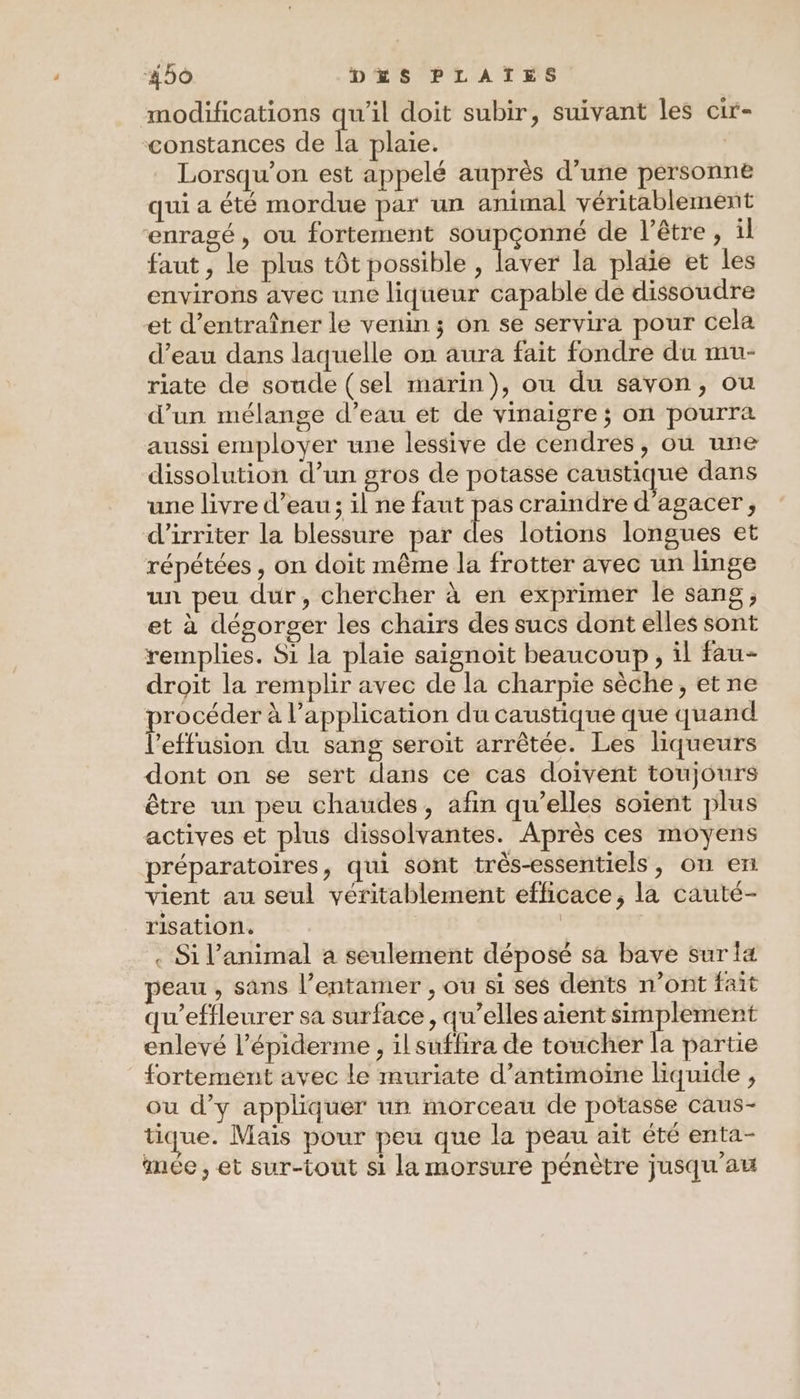 modifications qu'il doit subir, suivant les cir- constances de Fe plaie. Lorsqu'on est appelé auprès d’une personne qui a été mordue par un animal véritablement enragé, ou fortement soupçonné de l’être , il faut , le plus tôt possible , laver la plaie et les environs avec une liqueur capable de dissoudre et d'entraîner le venin ; on se servira pour cela d’eau dans laquelle on aura fait fondre du mu- riate de soude (sel marin), ou du savon, ou d’un mélange d’eau et de vinaigre ; on pourra aussi employer une lessive de cendres, où une dissolution d’un gros de potasse caustique dans une livre d’eau; il ne faut pas craindre d’agacer, d’irriter la blessure par 4 lotions longues et répétées , on doit même la frotter avec un linge un peu dur, chercher à en exprimer le sang; et à dégorger les chairs des sucs dont elles sont remplies. Si la plaie saignoit beaucoup, il fau- droit la remplir avec de la charpie sèche, et ne es à l'application du caustique que quand ’effusion du sang seroit arrêtée. Les liqueurs dont on se sert dans ce cas doivent toujours être un peu chaudes, afin qu’elles soïent plus actives et plus dissolvantes. Après ces moyens préparatoires, qui sont très-essentiels, on en vient au seul véritablement efficace, la cauté- risation. | . Si l’animal a seulement déposé sa bave sur fa peau , sans l’entamer , ou si ses dents n’ont fait qu’effleurer sa surface, qu’elles aient simplement enlevé l’épiderme , il suflira de toucher la partie fortement avec le muriate d’antimoine liquide, ou d’y appliquer un morceau de potasse caus- tique. Mais pour peu que la peau ait été enta- mée , et sur-tout si la morsure pénètre jusqu'au