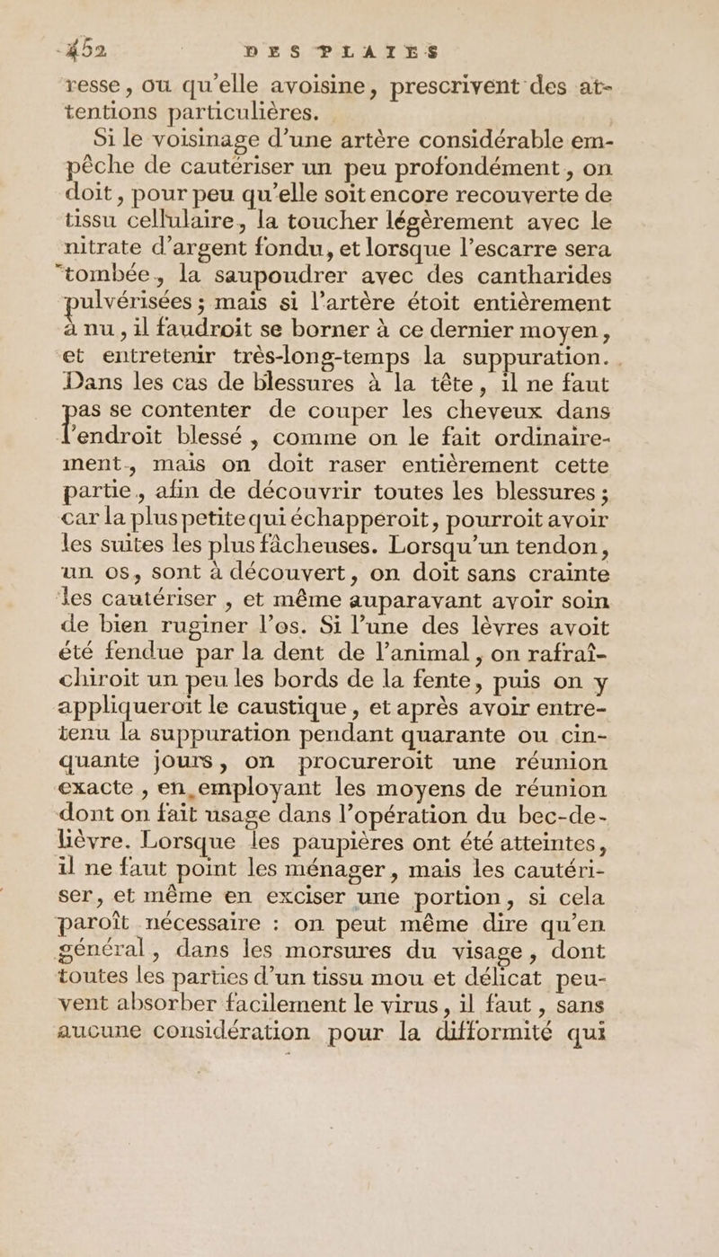 resse, Où qu'elle avoisine, prescrivent des at- tentions particulières. Si le voisinage d’une artère considérable em- pèche de cautériser un peu profondément, on doit , pour peu qu’elle soit encore recouverte de tissu cellulaire, la toucher légèrement avec le nitrate d'argent fondu, et lorsque l’escarre sera ‘tombée, la saupoudrer avec des cantharides pulvérisées ; mais si l'artère étoit entièrement à nu , il faudroit se borner à ce dernier moyen, et entretemr très-long-temps la suppuration. . Dans les cas de blessures à la tête, 1l ne faut as se contenter de couper les cheveux dans l endroit blessé , comme on le fait ordinaire- ment, mais on doit raser entièrement cette partie, afin de découvrir toutes les blessures ; Car la pluspetitequiéchapperoit, pourroit avoir les suites les plus fâcheuses. Lorsqu'un tendon, un. os, sont à découvert, on doit sans crainte les cautériser , et même auparavant avoir soin de bien ruginer l'es. Si l’une des lèvres avoit été fendue par la dent de l’animal , on rafraî- chiroit un peu les bords de la fente, puis on y appliqueroit le caustique , et après avoir entre- ienu la suppuration pendant quarante ou cin- quante jours, on procureroit une réunion exacte , en employant les moyens de réunion dont on fait usage dans l’opération du bec-de- lièvre. Lorsque les paupières ont été atteintes, il ne faut point les ménager, mais les cautéri- ser, et même en exciser une portion, si cela paroît nécessaire : on peut même dire qu’en général, dans les morsures du visage, dont toutes les parties d’un tissu mou et délicat peu- vent absorber facilement le virus, il faut, sans aucune considération pour la difformité qui