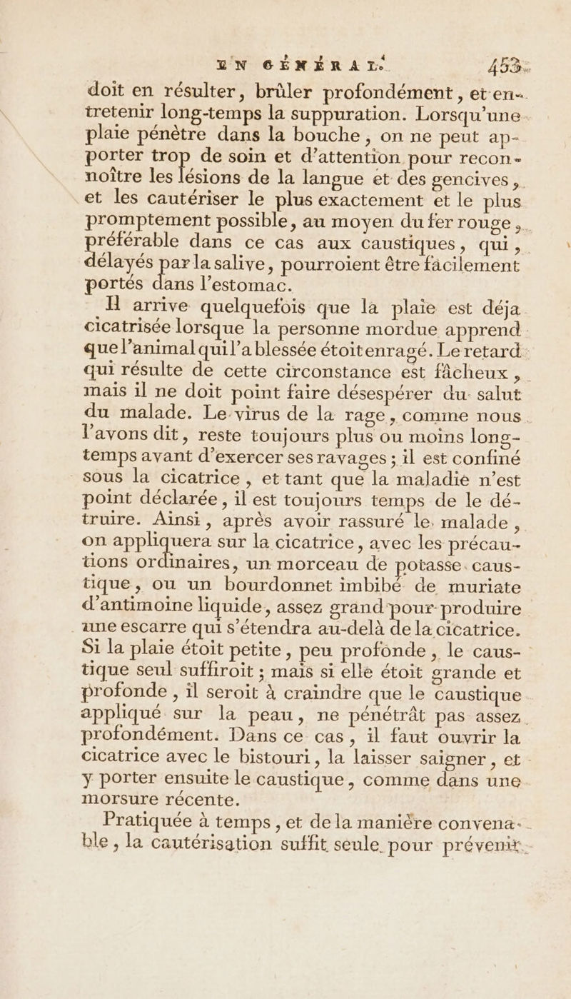 doit en résulter, brûler profondément , et-en tretenir long-temps la suppuration. Lorsqu'une. plaie pénètre dans la bouche, on ne peut ap- porter trop de soin et d’attention pour recon- noître les ions de la langue et des gencives, et les cautériser le plus exactement et le plus promptement possible, au moyen du fer rouge ,. préférable dans ce cas aux caustiques, qui ,. délayés par la salive, pourroient être facilement portés de l'estomac. H arrive quelquefois que la plaie est déja cicatrisée lorsque la personne mordue apprend que l’animal qui l’a blessée étoitenragé. Le retard qui résulte de cette circonstance est fÂcheux , mais il ne doit point faire désespérer du. salut du malade. Le. virus de la rage , COMINE NOUS. l'avons dit, reste toujours plus ou moins lons- temps avant d'exercer ses ravages ; il est confiné sous la cicatrice, et tant que la maladie n’est point déclarée, il est toujours temps de le dé- truire. Ainsi, après avoir rassuré le. malade , on appliquera sur la cicatrice , avec les précau- tons ordinaires, un morceau de potasse. caus- tique, ou un bourdonnet imbibé de muriate d’antimoine liquide, assez grand pour-produire une escarre qui s'étendra au-delà dela cicatrice. Si la plaie étoit petite, peu profonde, le caus- tique seul suffiroit ; mais si elle étoit grande et profonde , il seroit à craindre que le caustique . appliqué sur la peau, ne pénétrât pas assez profondément. Dans ce cas, il faut ouvrir la cicatrice avec le bistouri, la laisser saigner , et y porter ensuite le caustique, comme dans une. morsure récente. Pratiquée à temps , et de la manière convena- ble, la cautérisation suffit seule pour prévenir.