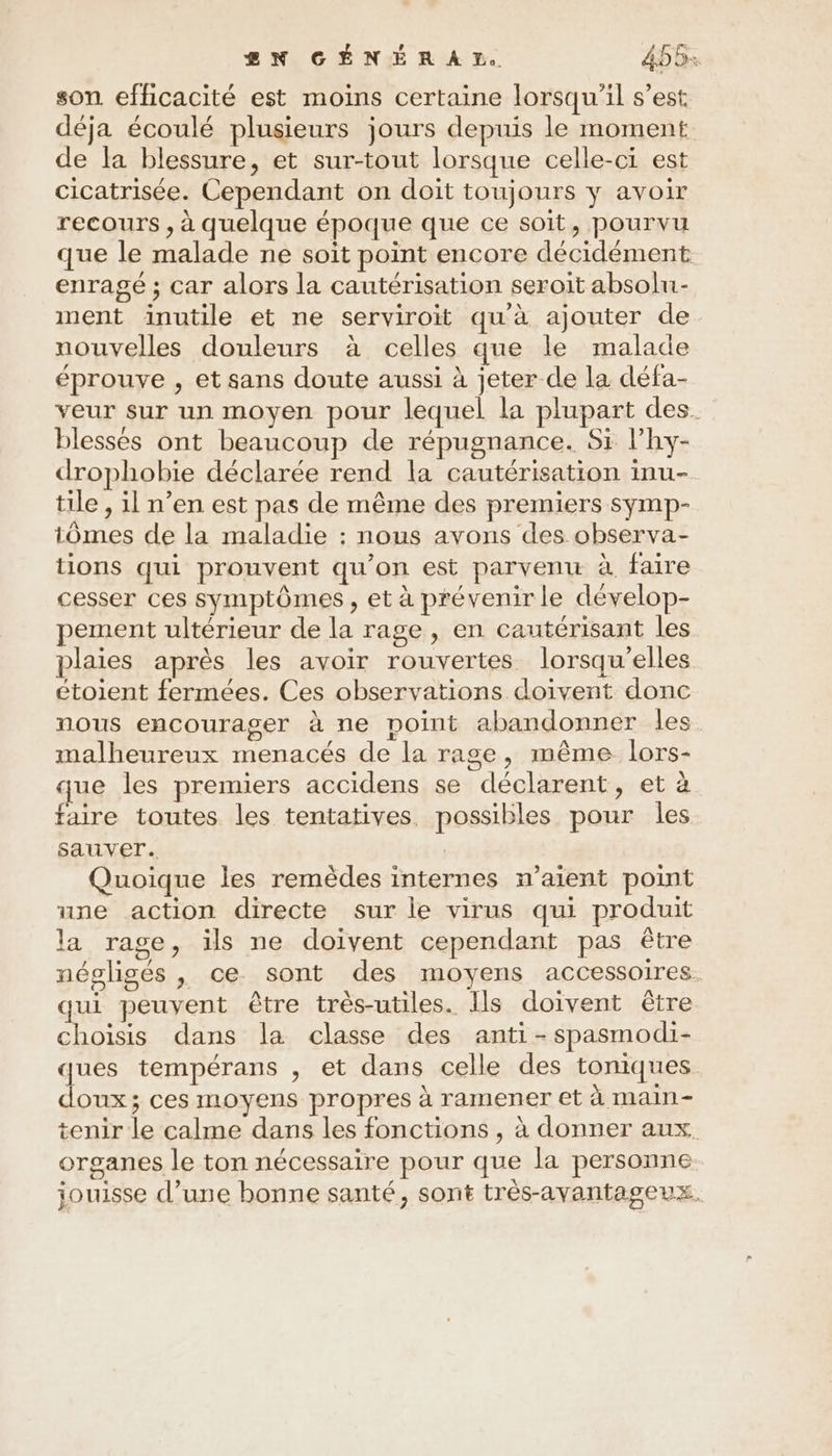 son efficacité est moins certaine lorsqu'il s’est déja écoulé plusieurs jours depuis le moment de la blessure, et sur-tout lorsque celle-ci est cicatrisée. Cependant on doit toujours y avoir recours , à quelque époque que ce soit, pourvu que le malade ne soit point encore décidément enragé ; car alors la cautérisation seroit absolu- ment inutile et ne serviroit qu'à ajouter de nouvelles douleurs à celles que le malade éprouve , et sans doute aussi à jeter de la défa- veur sur un moyen pour lequel la plupart des. blesses ont beaucoup de répugnance. Si l’hy- drophobie déclarée rend la cautérisation inu- tile , il n’en est pas de même des premiers symp- tômes de la maladie : nous avons des observa- tions qui prouvent qu’on est parvenu à faire cesser ces symptômes, et à prévenir le dévelop- pement ultérieur de la rage , en cautérisant les plaies après les avoir rouvertes lorsqu'elles étoient fermées. Ces observations doivent donc nous encourager à ne point abandonner les malheureux menacés de la rage, même lors- que les premiers accidens se déclarent, et à faire toutes les tentatives. possibles pour Îles sauver. Quoique les remèdes internes n'aient point une action directe sur le virus qui produit la rage, ils ne doivent cependant pas être néoligés , ce sont des moyens accessoires. qui peuvent être très-utiles. Ils doivent être choisis dans la classe des anti-spasmodi- ques tempérans , et dans celle des toniques doux; ces moyens propres à ramener et à main- tenir le calme dans les fonctions , à donner aux. organes le ton nécessaire pour que la personne O, f A jouisse d’une bonne santé, sont très-avantageux.