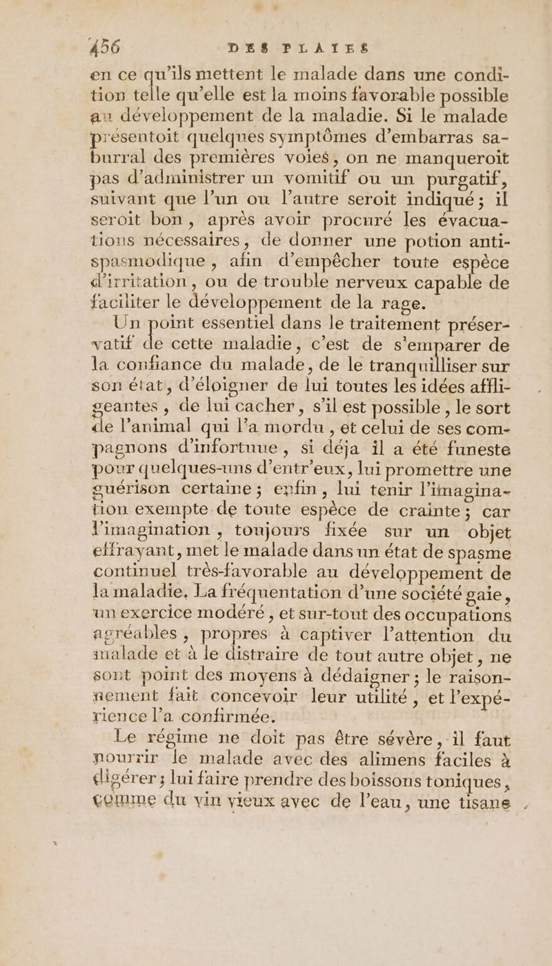 en ce qu'ils mettent le malade dans une condi- tion telle qu’elle est la moins favorable possible au développement de la maladie. Si le malade présentoit quelques symptômes d’embarras sa- burral des premières voies, on ne manqueroit pas d’administrer un vomitif ou un purgatif, suivant que l’un ou l’autre seroit indiqué ; il seroit bon, après avoir procuré les évacua- tions nécessaires, de donner une potion anti- spasmodique , afin d'empêcher toute espèce d’irritation, ou de trouble nerveux capable de faciliter le développement de la rage. Un point essentiel dans le traitement préser- vatif de cette maladie, c’est de s'emparer de la confiance du malade, de le tranquilliser sur son état, d'éloigner de lui toutes les idées affli- geantes , de lui cacher, s’il est possible, le sort cle l'animal qui l’a mordu , et celui de ses com- pagnons d’infortnue , si déja il a été funeste pour quelques-uns d’entr'eux, lui promettre une guérison certaine; epfim, lui tenir l'imagina- tion exempte de toute espèce de crainte ; car limagination , toujours fixée sur un objet effrayant, met le malade dans un état de spasme continuel très-favorable au développement de la maladie, La fréquentation d’une société gaie, un exercice modéré , et sur-tout des occupations agréables , propres à captiver l’attention du inalade et à le distraire de tout autre objet, ne sont point des moyens à dédaigner ; le raison- nement fait concevoir leur utilité, et l'expé- rience l’a confirmée. Le régime ne doit pas être sévère, il faut nourrir le malade avec des alimens faciles à digérer ; lui faire prendre des boissons toniques , comme du vin vieux avec de l’eau, une tisane