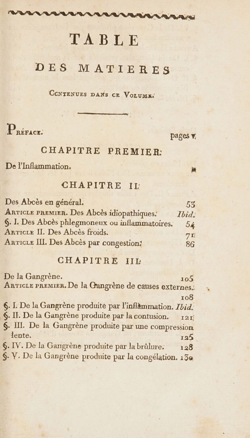 RENE G TABLE DES MATIERES CcNTENUES DAKS ce Vorumx: Piricr: pages v. CHAPITRE PREMIER: De l’'Inflammation, ® CHAPITRE IL Des Abcès en général. 53 ARTICLE PREMIER. Des Abcès idiopathiques. Ibid, 6. I. Des Abcès phlegmoneux ou inflammatoires. 54 ARTICLE II. Des Abcès froids. 7x) Anricre II. Des Abcès par congestion: 86 CHAPITRE III: De la Gangrène. 105 ARTICLE PREMIER. De la Gangrène de causes externes. 108 6. L: De la Gangrène produite par l’inflâmmation. Zbid. €. IT. De la Gangrène produite par la contusion. 12! $- III. De la Gangrène produite par une compression lente. 123. $. IV. De la Gangrène produite par labrülure: 128 $- V. De la Gangrène produite par la congélation. 13e