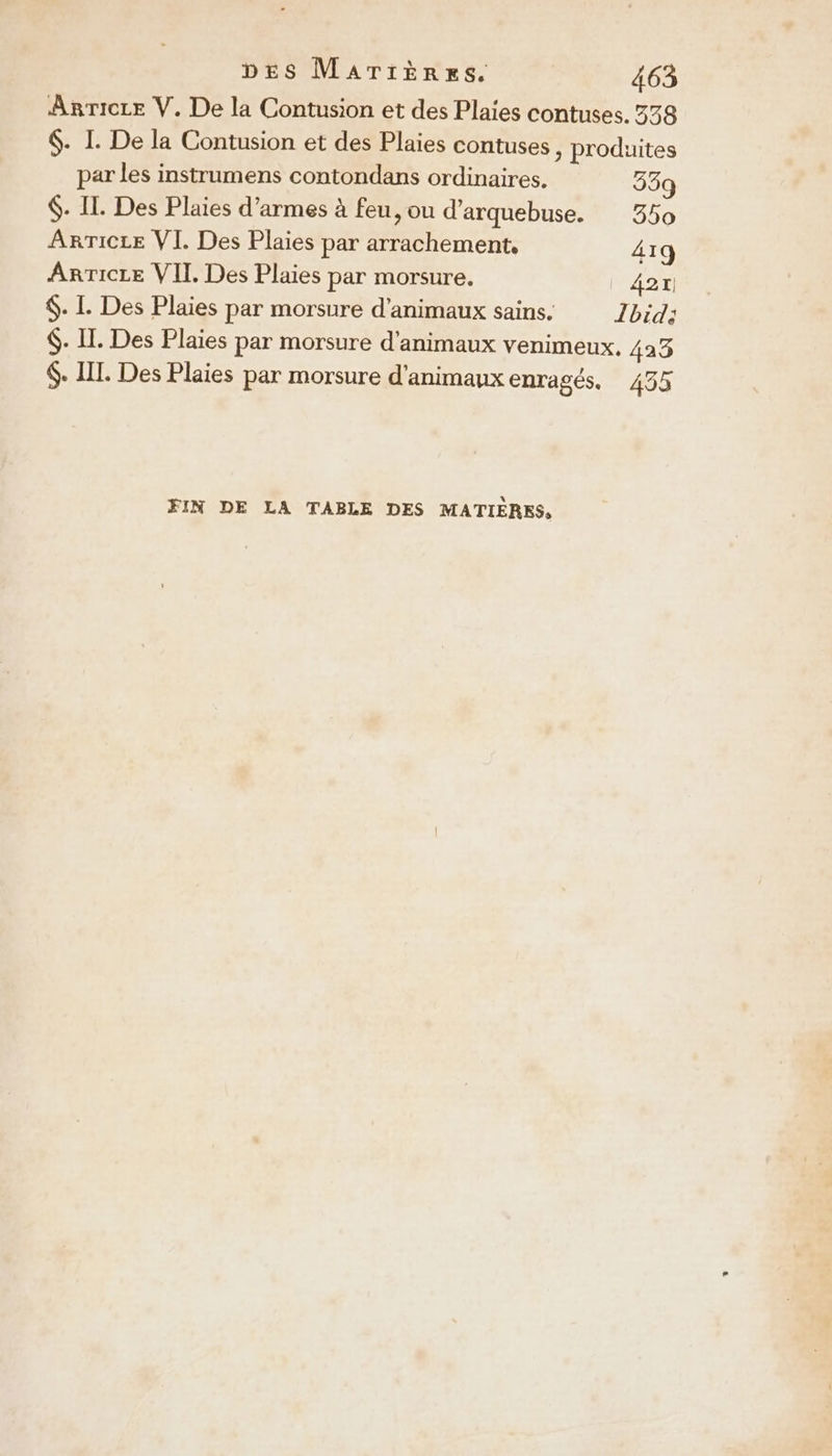 Anrice V. De la Contusion et des Plaies contuses. 338 $- I. De la Contusion et des Plaies contuses, produites par les instrumens contondans ordinaires. 339 $. IL. Des Plaies d’armes à feu, ou d’arquebuse. 350 ARTICLE VI. Des Plaies par arrachement, 41q AnTicre VII Des Plaies par morsure. _ 42r $. I. Des Plaies par morsure d'animaux sains. Ibid: $. II. Des Plaies par morsure d'animaux venimeux, 423 $. IL. Des Plaies par morsure d'animaux enragés. 455 FIN DE LA TABLE DES MATIÈRES,