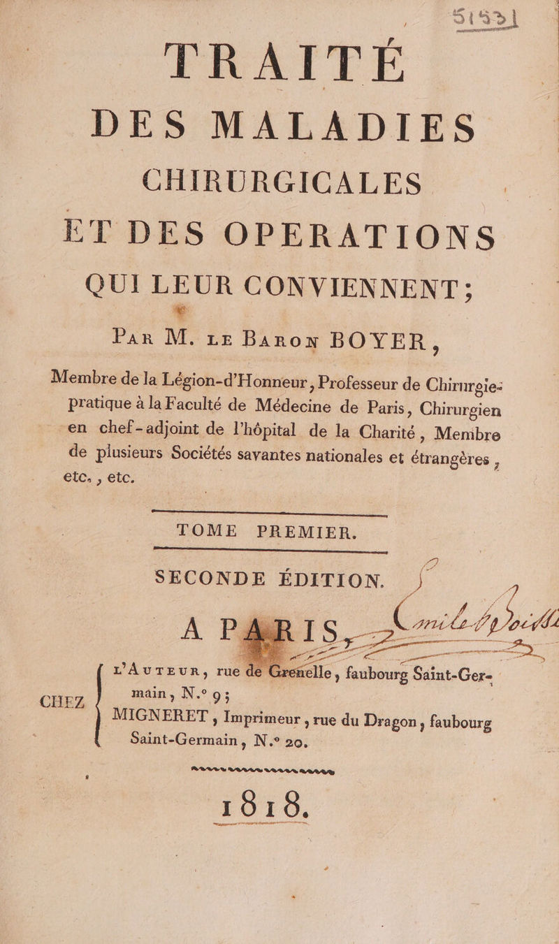 DES MALADIES CHIRURGICALES . ET DES OPERATIONS QUI NE CONVIENNENT ; Par M. 1e Baron BOYER, Membre de la Légion-d'Honneur, Professeur de Chirurgie: pratique à la Faculté de Médecine de Paris, Chirurgien en chef-adjoint de l'hôpital de la Charité, Menibre de plusieurs Sociétés savantes nationales et étrangères , etc, , etc. TOME PREMIER. SECONDE ÉDITION. L'AuTEuR, rue de Gre main, N°9; MIGNERET , Imprimeur , rue du Dragon, faubourg Saint-Germain, N.° 20, | CHEZ RELES VAR S LOLLS D 8/00 1016.