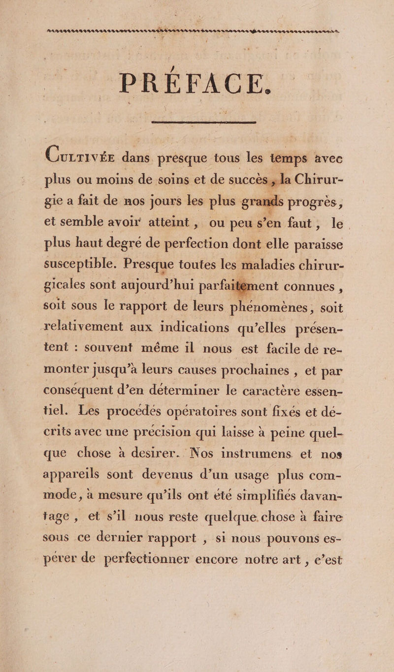 RRARARARARIREVIAILITUVIASA II E Len AR 48e RARRRLMARARS RL ER YA AA SL SELS REA ES. . y À PRÉFACE. Corrrvée dans presque tous les temps avec plus ou moins de soins et de succès y la Chirur- gie a fait de nos Jours les plus grands progrès, et semble avoir atteint, ou peu « s'en faut, le. plus haut degré de perfection dont elle paraïsse susceptible. Presque toutes les maladies chirur- gicales sont aujourd’hui par faitén ment connues , soit sous le rapport de leurs phénomènes, soit relativement aux indications qu elles présen- tent : souvent même Il nous est facile de re- monter jusqu’à leurs causes prochaines , et par conséquent d’en déterminer le caractère essen- tiel. Les procédés opératoires sont fixés et dé- crits avec une précision qui laisse à peine quel- que chose à desirer. Nos instrumens et nos appareils sont devenus d’un usage plus com- mode, à mesure qu’ils ont été simplifiés davan- tage , et s’il nous reste quelque chose à faire sous ce dernier rapport , si nous pouvons es- perer de perfectionner encore notre art , c’est