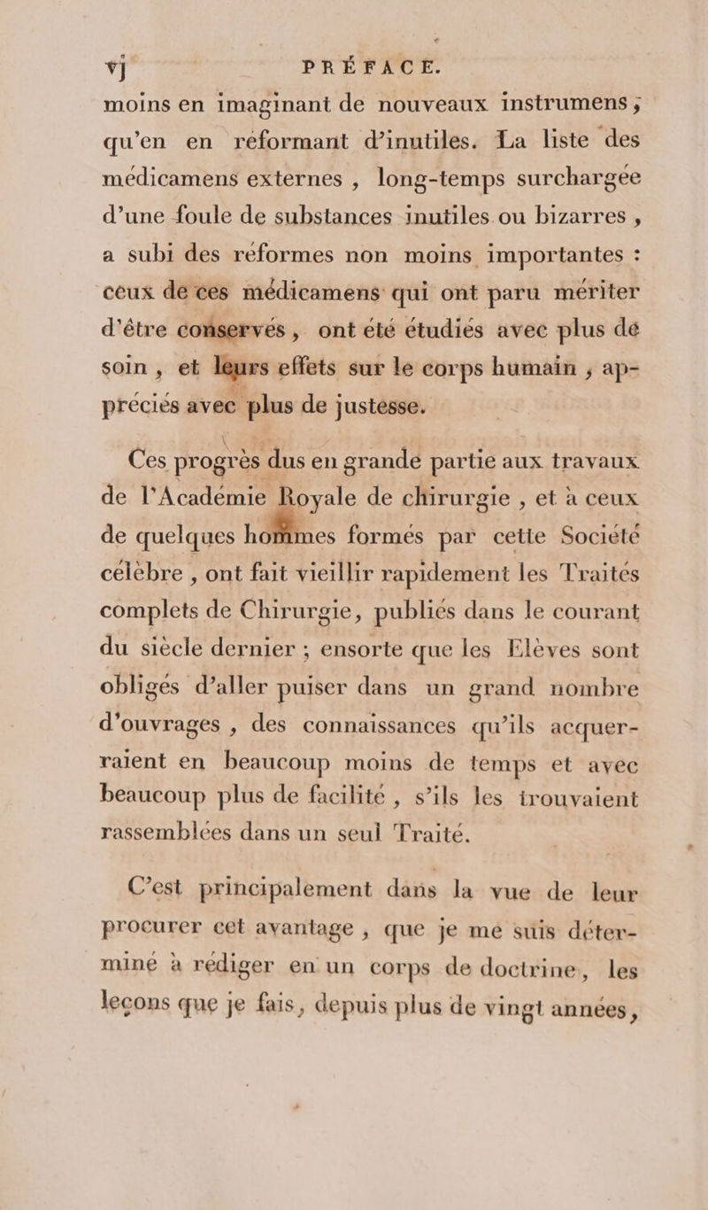 moins en imaginant de nouveaux instrumens ; qu’en en reéformant d’inutiles. La liste des médicamens externes , long-temps surchargee d’une foule de substances inutiles ou bizarres , a subi des réformes non moins importantes : ceux dé ces médicamens qui ont paru mériter d’être conservés , ont été étudiés avec plus dé soin , et lues effets sur le corps humain ; ap- preciés avec us de justesse. Ces progrès dus en grandé partie aux travaux de l’Académie Royale de chirurgie , et à ceux de quelques ho imes formés par cetie Societé célèbre , ont fait vieillir rapidement les Traités complets de Chirurgie, publics dans le courant du siècle dernier ; ensorte que les Elèves sont obliges d’aller puiser dans un grand nombre d'ouvrages , des connaissances qu’ils acquer- ralent en beaucoup moins de temps et avec beaucoup plus de facilité , s’ils les trouvaient rassemblces dans un seuil Traité. C’est principalement dans la vue de leur procurer cet avantage , que je me suis déter- mine à rediger en un corps de doctrine, les lecons que je fais, depuis plus de vingt années,
