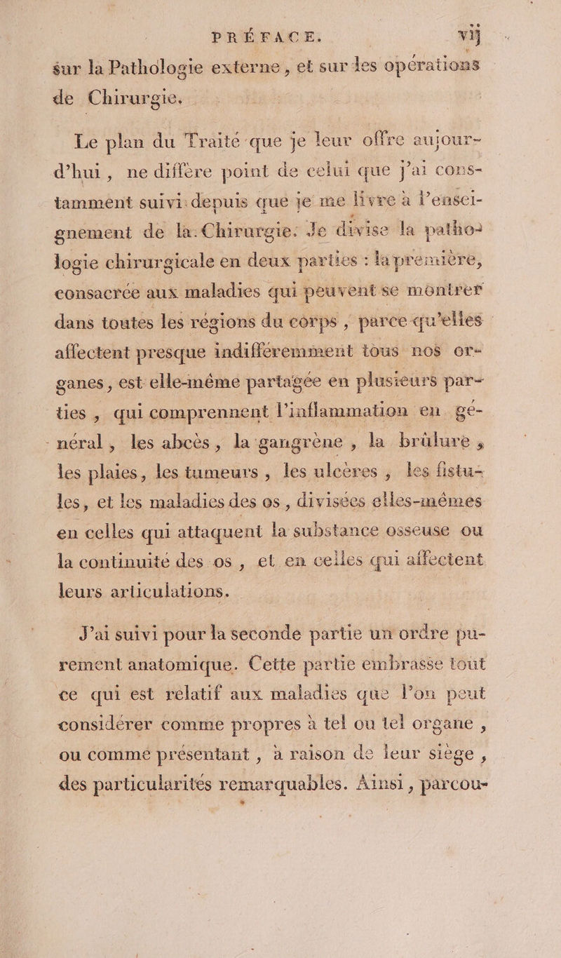 PRÉFACE. | vi} sur la Pathologie externe, et sur des opérations de Chirurgie. Le plan du Traité que je leur offre aujour- d’hui, ne diffère point de celui que J'ai cons- tamment suivi: depuis que je me livre à l’ensei- gnement de la: Chirurgie. Je divise la patho) Jogie chirurgicale en deux parties : la première, consacrée aus maladies qui peuvent se montrer dans toutes les régions du corps , parce qu'elles affectent presque indifféremment tous nos or- ganes , est elle-même partagée en plusieurs par- ties , qui comprennent l’inflammation en ge- -méral, les abeès, la gangrène , la brûlure à les plaies, les tumeurs , les uleères , les fistu- les, et les maladies des os, divisées elles-mêmes en celles qui attaquent la substance osseuse ou la continuité des os , et en celles qui aifectent leurs articulations. J'ai suivi pour la seconde partie un ordre pu- rement anatomique. Cette partie embratée tout ce qui est relatif aux maladies que l’on peut considérer comme propres à tel ou tel organe , ou commé présentant , à raison de leur siège, des particularités remarquables. Ainsi, parcou- LA