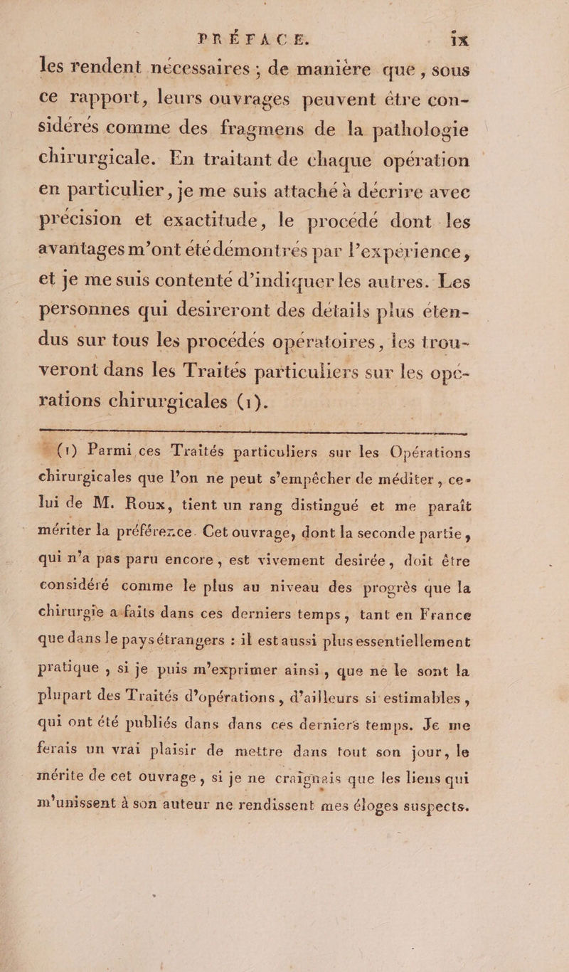 PRÉFACE. 1X les rendent nécessaires ; de manière que , sous ce rapport, leurs ouvrages peuvent étre con- sidérés comme des fragmens de la pathologie chirurgicale. En traitant de chaque opération en particulier, je me suis attaché à décrire avec precision et exactitude, le procédé dont les avantages m'ont étédemontrés par lPexperience, et je me suis contenté d'indiquer les autres. Les personnes qui desireront des détails plus éten- dus sur tous les procédés opératoires, Îes trou- veront dans les Traités particuliers sur les opé- rations chirurgicales (1). Gr) Parmi ces Traités particuliers sur les Opérations chirurgicales que l’on ne peut s'empêcher de méditer , ce- lui de M. Roux, tient un rang distingué et me paraît mériter la préférezce. Cet ouvrage, dont la seconde partie, qui n’a pas paru encore , est vivement desirée, doit être considéré comme le plus au niveau des progrès que la chirurgie a-faits dans ces derniers temps, tant en France que dans le pays étrangers : il est aussi plusessentiellement pratique » Si je puis m’exprimer ainsi, que ne le sont la plupart des Traités d'opérations , d’ailleurs si estimables, qui ont été publiés dans dans ces derniers temps. Je me ferais un vrai plaisir de mettre dans tout son jour, le mérite de cet ouvrage , si je ne craigneis que les liens qui m'unissent à son auteur ne rendissent mes éloges suspects.