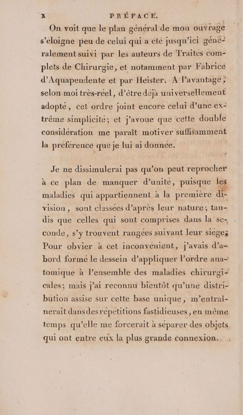 ‘x PRÉFACE. | On voit que le plan général de mon ouvrage s'éloigne peu de celui qui a éte jusqu'ici géne- ralement suivi par les auteurs de Traités com- plets de Chirurgie, et notamment par Fabrice d’Aquapendente et par Heïister. - A Pavantage ; selon moi très-réel, d’être déjà universellement adopté, cet ordre joint encore celui d’une ex- trême simplicité; et j'avoue que cette double considération me paraît motiver suffisamment la préférence que je lui ai donnée. | f Je ne dissimulerai pas qu’on peut reprocher à ce plan de manquer d’unite, puisque les maladies qui appartiennent à la première di- vision, sont classées d’après leur nature; tan- dis que celles qui sont comprises dans la se- conde, s’y trouvent rangées suivant leur sièges Pour obvier à cet inconvenient, j'avais d’a- bord forme le dessein d’appliquer lPordre ana- tomique à l’ensemble des maladies chirurgi< cales; mais j’ai reconnu bientôt qu’une distri- bution assise sur cette base unique, m’entrai- nerait dansdes répétitions fastidieuses , en même temps qu’elle me forcerait à séparer des objets, qui ont entre eux la plus grande connexion.