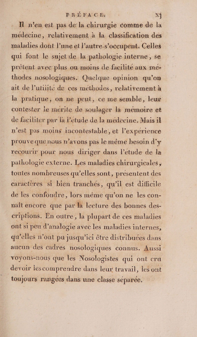 PRÉ FANS Ci x3 Il n'en est pas de la chirurgie comme de la medecine, relativement à la classification des maladies dont l’une et l'autre s’occupent. Celles qui font le suiei de la pathologie interne, se prêtent avec plus ou moins de facilité aux me- thodes nosologiques. Quelque opinion qu’on ait de lutiiite de ces methodes, relativement à la pratique, on ne peut, ce me semble, leur contester le mérile de soulager la mémoire et de faciliter par la Petude de la médecine. Mais il n’est pas moins incontestable, et l’expérience prouve que nous n'avons pas le même besoin d'y recourir pour nous diriger dans l’étude de la pathologie externe. Les maladies chirurgicales, toutes nombreuses qu’elles sont, présentent des caractères si bien tranchées, qu’il est difficile de les confondre, lors même qu’on ne les con- nait encore que par là lecture des bonnes des- criptions. En outre, la plupart de ces maladies ont si peu d’analogie avec les maladies internes, qu’elles n’ont pu jusqu'ici être distribuées dans aucun des cadres nosologiques connus. Aussi voyons-nous que les Nosologistes qui ont cru devoir ies comprendre dans leur travail, les ont toujours rangees dans une classe séparée.