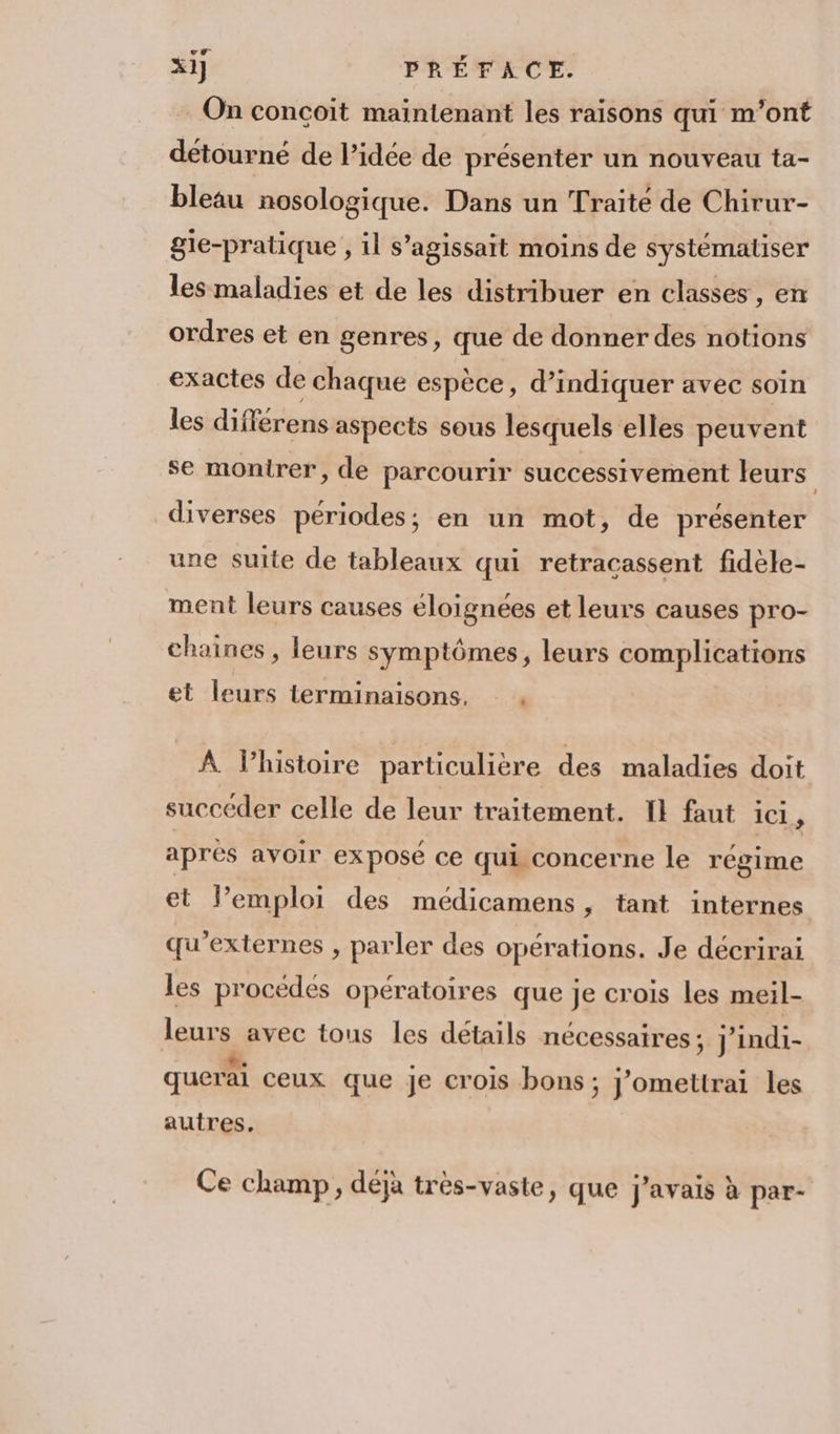 On conçoit maintenant les raisons qui m'ont détourné de l’idée de présenter un nouveau ta- bleau nosologique. Dans un Traité de Chirur- gle-pratique , il s’agissait moins de systémaliser les maladies et de les distribuer en classes , en ordres et en genres, que de donner des notions exactes de : chaque espèce, d’indiquer avec soin les différens aspects sous lesquels elles peuvent se montrer, de parcourir successivement leurs diverses périodes; en un mot, de présenter une suite de tableaux qui retracassent fidèle- ment leurs causes éloignées et leurs causes pro- chaines , leurs symptômes, leurs complications et leurs terminaisons, À lhistoire particulière des maladies doit succéder celle de leur traitement. IE faut 1C1 , aprés avoir exposé ce qui concerne le régime et lPemploi des médicamens, tant internes qu'externes , parler des opérations. Je décrirai les procédés opératoires que je crois les meil- leurs avec tous les détails nécessaires ; J'indi- querai ceux que Je crois bons; j’omettrai les autres. Ce champ, déjà très-vaste, que j'avais à par-