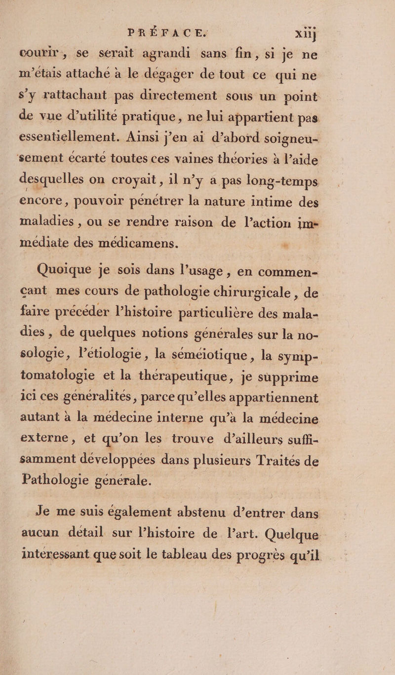 PRÉFACE. xii] courir, se serait agrandi sans fin, si Je ne m'étais attaché à le dégager de tout ce qui ne s’y rattachant pas directement sous un point de vue d’utilite pratique, ne lui appartient pes essentiellement. Ainsi j’en ai d’abord soigneu- ‘sement écarté toutes ces vaines théories à l’aide desquelles on croyait, il n’y a pas long-temps encore, pouvoir penétrer la nature intime des maladies , ou se rendre raison de l’action im médiate des médicamens. » Quoique je sois dans l’usage , en commen- cant mes cours de pathologie chirurgicale , de faire précéder l’histoire particulière des mala- dies , de quelques notions générales sur la no- sologie, letiologie, la séméiotique, la symp- tomatologie et la thérapeutique, je supprime ici ces généralités, parce qu’elles appartiennent autant à la médecine interne qu’à la medecine externe, et qu’ on les trouve d’ailleurs suffi- samment développées dans plusieurs Traités de Pathologie générale. Je me suis également abstenu d’entrer dans aucun detail sur l’histoire de l’art. Quelque interessant que soit le tableau des progrès qu’il