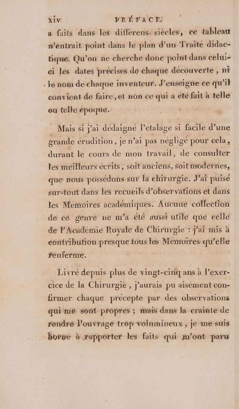 é » S , ' XIV PRÉFACE: a faits dans les différens. siècles, ce tableatt wentrait point dans le plan d’un Traité didac- tiqué. Qu'on ne cherche donc point dans celui- ci les dates précises de chaque decouverte , ni . ke nom de chaque inventeur. J’enseigne ce qu’il convient de faire ,et nôn ce qui a été fait à telle ou telle époque. the. 5h gt © Mais si J'ai dédaigné it étalage s si facile d’une grande érudition, je n’ai pas négligé pour cela , durant le cours de mon travail, de consulter tes meilleurs écrits, soit anciens, soit modérnes, que: nous possédons sur là chirurgie. J’ai puisé surtout dans les recueils d'observations et dans Tes Mémoires académiques. Aucune colleetion de cé genré ne m'a été aussi utile qué eélle de PAcademie Royale de Clirurgie : fai mis à contribution presque tous tes Memorres qu’elle ferferme. ) Livré depuis plus de vingt-cinq ans à lexer- cice de la Chirurgie , J'aurais pu aisément con- firmmer chaque précepte par des observations quimeé sont propres ; mais dans la crainte de renidré louvragé trop volumineux , je me suis borne à rapporter les faits qui m'ont paru