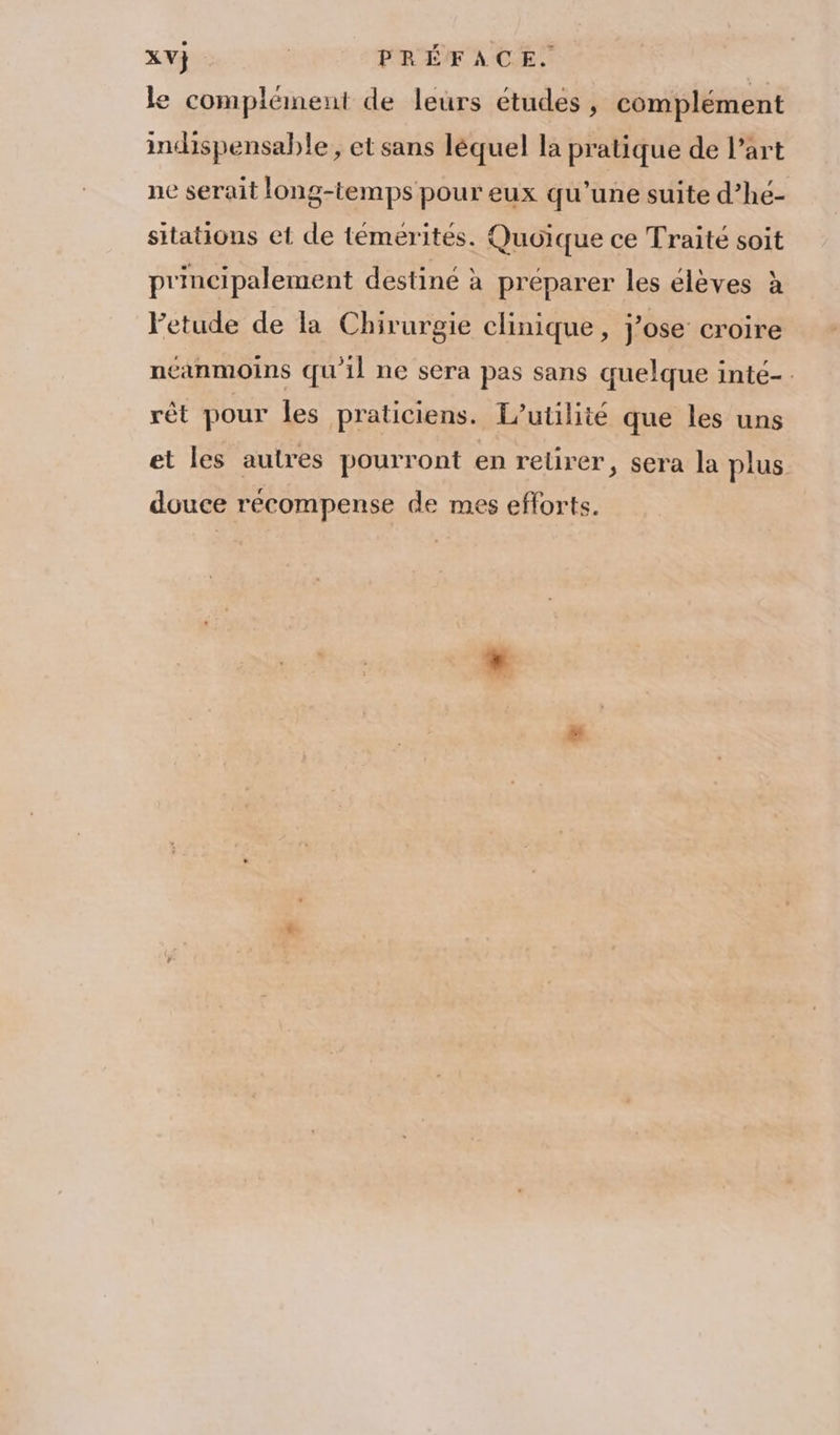 le complément de leurs études , complément indispensable, et sans léquel la pratique de l’art ne serait long-temps pour eux qu’une suite d’hé- sitations et de témerités. Quoique ce Traité soit principalement destiné à préparer les élèves à letude de la Chirurgie clinique, j'ose croire neanmoins qu'il ne sera pas sans quelque inté-. rêt pour les praticiens. T’utilité que les uns et les autres pourront en retirer ; sera la plus douce récompense de mes efforts.