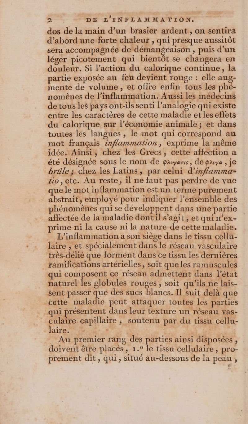 dos de la main d’un brasier ardent , on sentira d’abord une forte chaleur , qui presque aussitôt sera accompagnée de démangeaison > puis d’un léger picotement qui bientôt se changera en douleur. Si l’action du calorique continue, la partie exposée au feu devient rouge : elle aug- mente de volume, et offre enfin tous les phé- nomènes de l’inflammation. Aussi les médecins de tous les pays ont-ils senti l’analogie qui existe entre les caractères de cette maladie et les effets du calorique sur l’économie animale ; et dans toutes les langues , le mot qui correspond au mot français znflammation, exprime la même idée, Ainsi, chez les Grecs, cette affection a été désignée sous le nom de payons, de gxye , je bräle ;. chez les Latins, par celui d’irflammaz äo,etc. Au reste, il ne faut pas perdre de vue que le mot inflammation est un terme purement abstrait, employé pour indiquer l’énsemble des hénomènes qui se développent dans une partie affectée de la maladie dontil s’agit, et quin’ex- rime ni la cause ni la nature de cette maladie. L’inflammation a son siège dans le tissu cellu- laire , et spécialement dans le réseau vasculaire très-délié que forment dans ce tissu les dernières ramifications artérielles, soit que les ramuscules qui composent ce réseau admettent dans l’état naturel les globules rouges , soit qu’ils ne laiïs- sent passer que des sucs blancs. Il suit delà que cette maladie peut attaquer toutes les parties qui présentent dans leur texture un réseau vas- culaire. capillaire , soutenu par du tissu cellu- laire. | | Au premier rang des parties ainsi disposées , doivent être placés, 1.° le tissu cellulaire , pro- prement dit, qui, situé au-dessous de la peau,