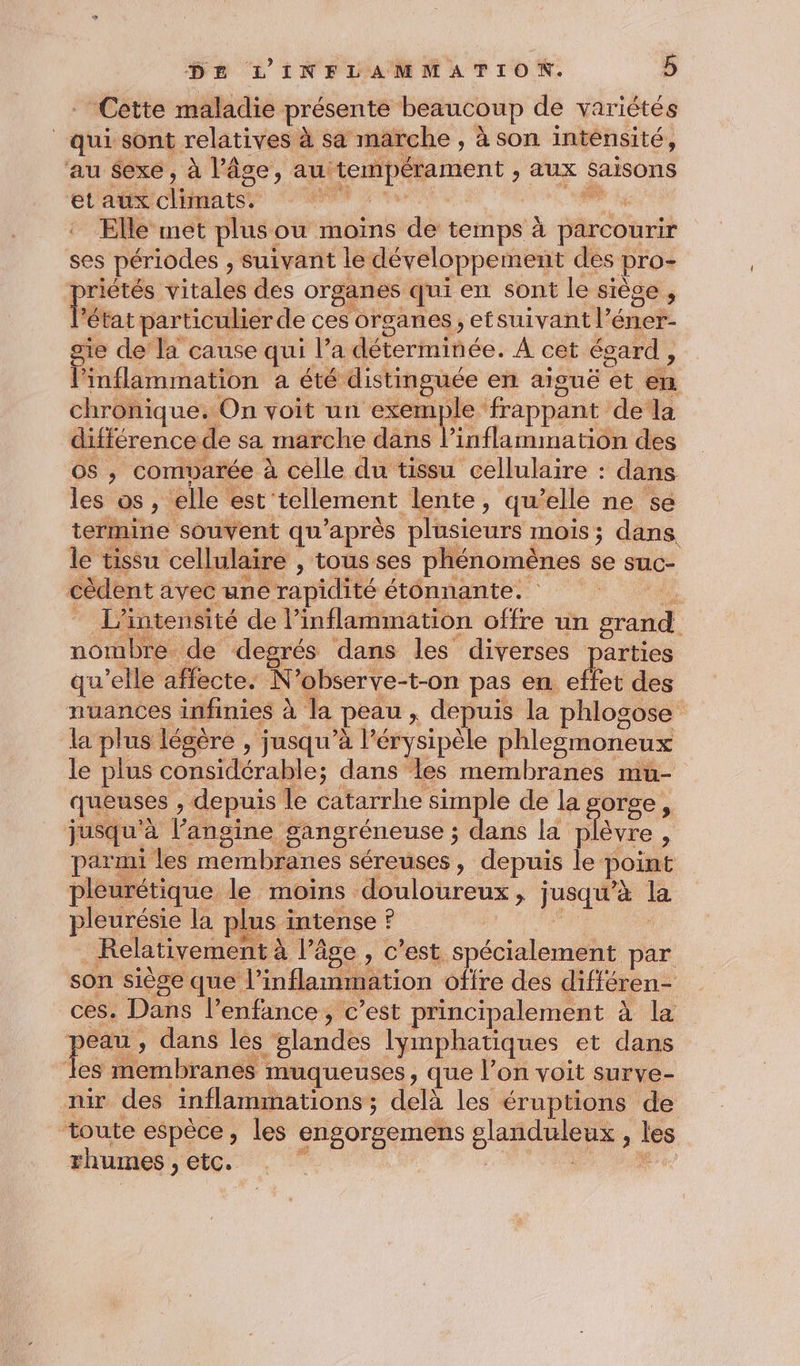 Cette maladie présente beaucoup de variétés | qui sont relatives à sa marche , à son intensité, au sexe, à l’âge, au Gépétament ; aux Saisons etaux cliniatse : Elle met plus ou moins de temps à parcourir ses périodes ; suivant le développement des pro- priétés vitales des organes qui en sont le siège , l’état particulier de ces organes, etsuivant l’éner- sie de la cause qui l'édéterininée. À cét égard , l’inflammation a été distinguée en aiguë ét fi chronique. On voit un exemple frappant dela différence de sa marche dans l’inflammation des os , comvarée à celle du tissu cellulaire : dans les os , elle est tellement lente, qu’elle ne se termine souvent qu'après plusieurs : mois ; dans le tissu cellulaire , tous ses phénomènes se suc- cèdent avec une rapidité étonnante. à - L’intensité de l’inflammation offre un grand nombre de degrés dans les diverses parties qu’elle affecte. N’observe-t-on pas en effet des nuances infinies à la peau ; depuis la phlosose la plus lésère , jusqu’à l’ érysipèle phlegmoneux le plus considérable; dans les membranes mu- queuses , depuis le catarrhe simple de la gorge, jusqu'à l’angine gangréneuse ; dans la Mere à parmi les ere séreuses , depuis le point pleurétique le moins douloureux, jusqu’à la pleurésie la plus intense ? Relativement à à l’âge , c’est spécialement par son siège que linflammation offre des différen- ces. Dans l’enfance, c’est principalement à la peau , dans les “glandes lymphatiques et dans les membranes muqueuses, que l’on voit surve- nir des inflammations ; delà les éruptions de toute espèce, les engorgemens D ne les rhumes , etc. |