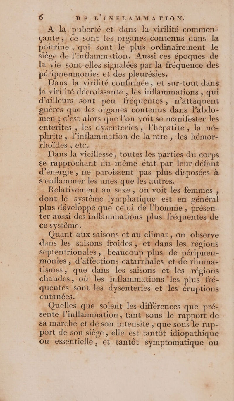 À la puberté et dans la virilité commen- çante, ce sont les orsanes,contenus dans la poitrine , qui sont le plus ordinairement le siège de l’inflammation. Aussi ces époques de la vie sont-elles signalées par la fréquence des péripneumonies et des pleurésies. Dans la virilité confirmée, et sur-tout dans la virilité décroissante , les inflammations , qui d’ailleurs sont peu fréquentes, n’attaquent guères que les organes contenus dans l’abdo- men ; c’est alors que l’on voit se manifester les entérites , les dysenteries, l’hépatite , la né- phrite , l’inflammation de la rate , les hémor- rhoidest, etc: #94 C Dans la vicillesse , toutes les parties du corps se rapprochant du même état par leur défaut d'énergie, ne paroïssent pas plus disposées à s’enflammer les unes que les autres. … Relativement au sexe , on voit les femmes , dont le système lymphatique est en général plus développé que celui de l’homme , présen- ter aussi des inflammations plus fréquentes de cesystème. ES: es Quant aux saisons et au climat, on observe dans les saisons froides ;- et dans les régions septentrionales, beaucoup plus de péripneu- monies ,.d’affections catarrhales et de rhuma- tismes, que dans les saisons et. les régions chaudes, où les inflammations ‘les plus fré- quentes sont les dysenteries et les éruptions cutanées. ; À ES # Quelles que soïent les différences que pré- sente l’inflammation, tant sous le rapport de sa marche et dé son intensité ;.que sous le rap- port de son siège , elle est tantôt idiopathique où essentielle, et tantôt symptomatique ou