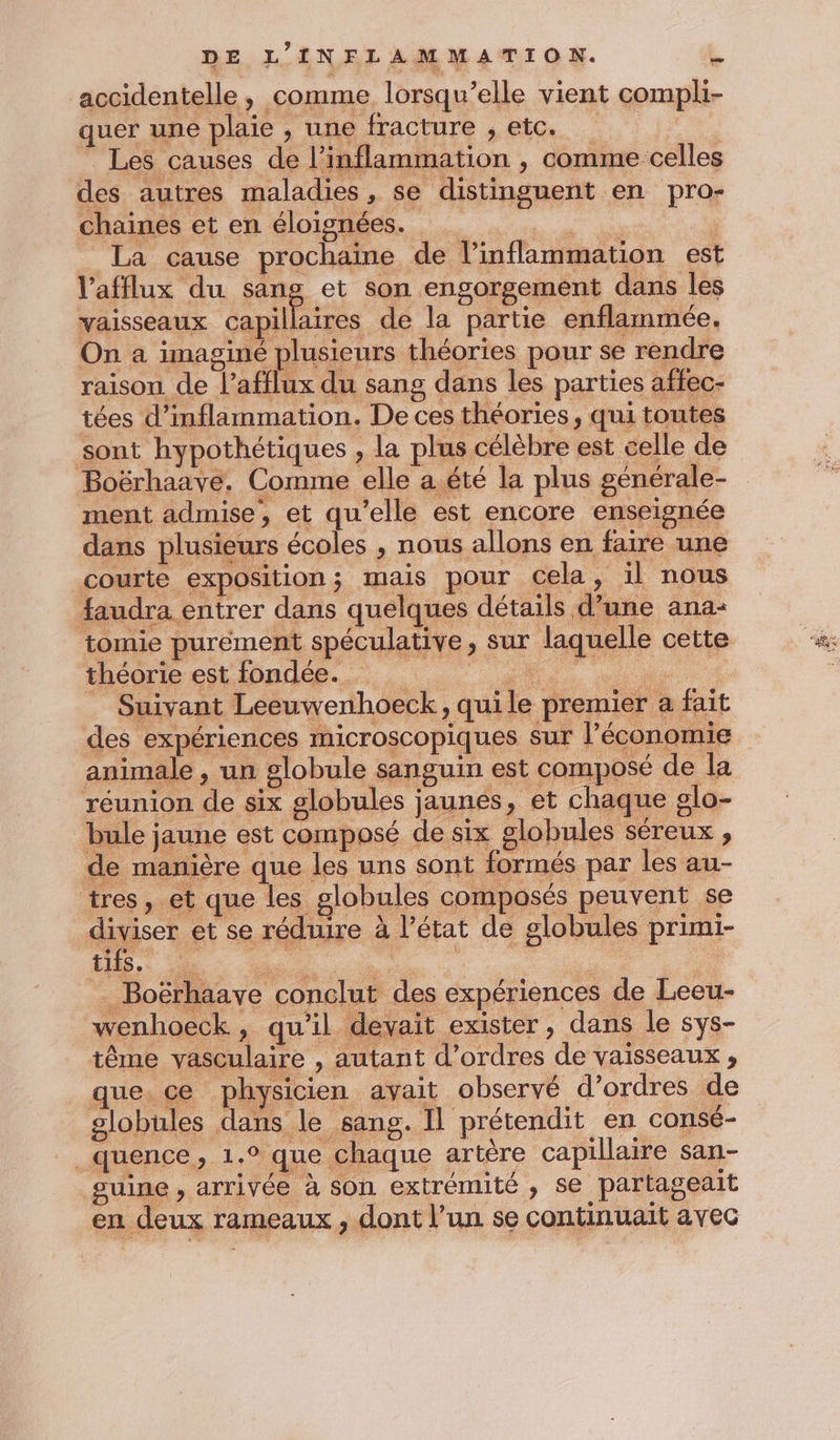 accidentelle, comme lorsqu'elle vient compli- quer une plaie , une fracture , etc. Les causes de l’inflammation , comme celles des autres maladies, se distinguent en pro- chaines et en éloignées. TL La cause prochaine de l’inflammation est l’afflux du sang et son engorgement dans les vaisseaux es de la partie enflammée. On a imaginé plusieurs théories pour se rendre raison de l’afflux du sang dans les parties affec- tées d’inflammation. De ces théories, qui toutes sont hypothétiques , la plus célèbre est celle de Boërhaave, Comme elle a été la plus générale- ment admise, et qu’elle est encore enseignée dans plusieurs écoles , nous allons en faire une courte exposition; mais pour cela, il nous faudra entrer dans quelques détails d’une ana: tomie purément spéculative, sur laquelle cette théorie est fondée. ee à | Suivant Leeuwenhoeck, quile premier a fait des expériences microscopiques sur l’économie animale , un globule sanguin est composé de la réunion de six globules jaunes, et chaque glo- bule jaune est composé de six globules séreux , de manière que les uns sont formés par les au- tres, et que les globules composés peuvent se diviser et se réduire à l’état de globules primi- . Boërhaave conclut des expériences de Leeu- wenhoeck, qu’il devait exister, dans le sys- tême vasculaire , autant d'ordres de vaisseaux ;, que. ce physicien avait observé d’ordres de globules dans le sang. Il prétendit en consé- _quence, 1.° que chaque artère capillaire san- suine, arrivée à son extrémité , se partageait en deux rameaux , dont l’un se continuait avec
