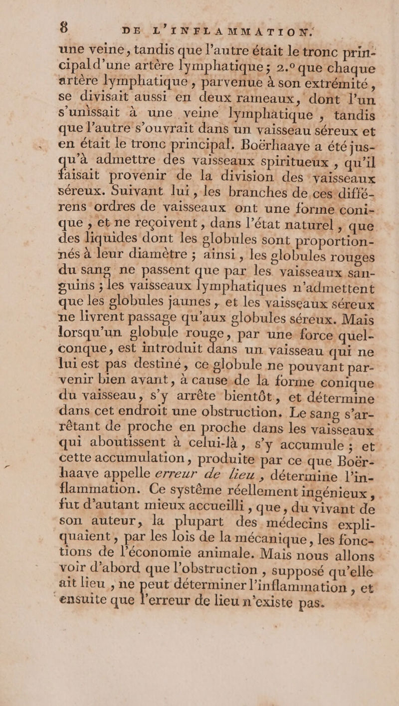 une veine, tandis que l’autre était le tronc prin- cipald’une artère lymphatique; 2.0 que chaque artère lymphatique, parvenue à son extrémité è se divisait aussi en deux rameaux, dont l’un s’unissait à une veine lymphatique , tandis que l’autre s’ouvrait dans un vaisseau séreux et en était le tronc principal. Boërhaave a été jus- u’à admettre des vaisseaux spiritueux , qu'il faisait provenir de la division des vaisseaux séreux. Suivant lui , les branches de.ces diffé- rens ordres de vaisseaux ont une forme coni- que , et ne reçoivent , dans l’état naturel , que des liquides dont les slobules sont proportion- nés à leur diamètre ; ainsi , les globules rouges du sang ne passent que par les vaisseaux san- guins ; les vaisseaux lymphatiques n'admettent que les globules jaunes , et les vaisseaux séreux ne livrent passage qu'aux globules séréux. Mais lorsqu'un globule rouge, par une force quel- conque, est introduit dans un vaisseau qui ne luiest pas destiné, ce globule ne pouvant par- venir bien avant, à cause.de la forme conique du vaïsseau, s’y arrête bientôt, et détermine dans cet endroit une obstruction, Le sang s’ar- rêtant de proche en proche dans les vaisseaux qui aboutissent à celui-là, sy accumule ; et cette accumulation, produite par ce que Boër- haave appelle erreur de lieu, détermine l’in- flammation. Ce système réellement ingénieux , fut d’autant mieux accueilli , que, du vivant de son auteur, la plupart des médecins expli- quaient , par les lois de la mécanique, les fonc- tions de l’économie animale, Mais nous allons voir d’abord que l’obstruction , supposé qu’elle ait lieu , ne peut déterminer l’inflammation > et “ensuite que rare de lieu n'existe pas. |