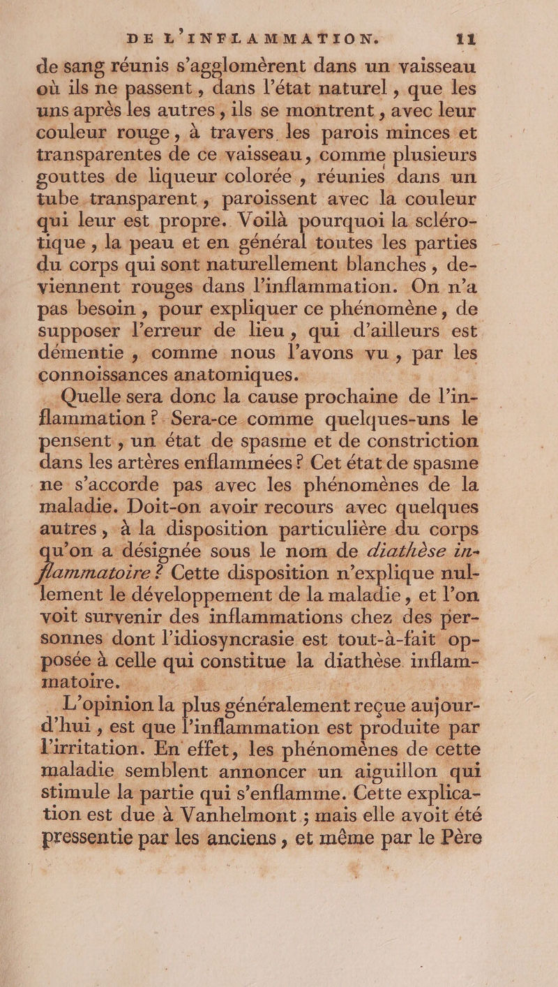 de sang réunis s’agslomèrent dans un vaisseau où ils ne passent, dans l’état naturel , que les uns après les autres, ils se montrent , avec leur couleur rouge, à travers les paroïs minces et transparentes de ce vaisseau, comme plusieurs gouttes de liqueur colorée , réunies dans un tube transparent, paroiïssent avec la couleur qui leur est propre. Voilà pourquoi la scléro- tique , la peau et en général toutes les parties du corps qui sont naturellement blanches , de- viennent rouges dans l’inflammation. On n’a pas besoin , pour expliquer ce phénomène, de supposer l'erreur de lieu, qui d’ailleurs est démentie , comme nous l’avons vu, par les connoissances anatomiques. … Quelle sera donc la cause prochaine de l’in- flammation ? Sera-ce comme quelques-uns le pensent , un état de spasme et de constriction dans les artères enflammées ? Cet état de spasme ne s'accorde pas avec les phénomènes de la maladie. Doit-on avoir recours avec quelques autres , à la disposition particulière du corps qu'on a désignée sous le nom de diathèse in- flammatoire ? Cette disposition n’explique nul- lement le développement de la maladie, et l’on voit survenir des inflammations chez des per- sonnes dont l’idiosyncrasie est tout-à-fait op- posée à celle qui constitue la diathèse inflam- matoire. ” de neue e , . L'opinion la plus généralement reçue aujour- d’hui , est que l’inflammation est produite par l'irritation. En effet, les phénomènes de cette maladie semblent annoncer un aiguillon qui stimule la partie qui s’enflamme. Cette explica- tion est due à Vanhelmont ; mais elle avoit été pressentie par les anciens , et même par le Père
