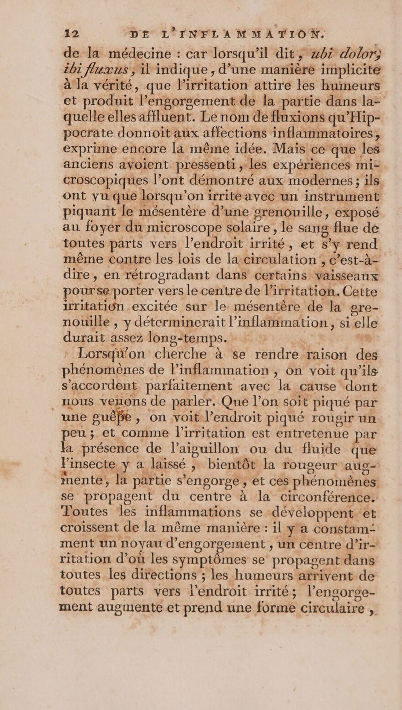 de la médecine : car lorsqu'il dit, 462 dolor, ii fluxus, il indique , d’une manière implicite à la vérité, que Pirritation attire les humeurs et produit l’engorgement de la partie dans la- quelle elles affluent. Le nom de fluxions qu’Hip- pocrate donnoit aux affections inflainmatoires, exprime encore la même idée. Maïs ce que les anciens avoient pressenti ,; les expériences mi- croscopiques l’ont démontré aux modernes ; ils ont yu que lorsqu'on irriteavec un instrument piquant le mésentère d’une grenouille, exposé au foyer du microscope solaire , le sang flue dé toutes parts vers l'endroit irrité, et s’ÿ rend même contre les lois de la-circulation ;, c’est-à- dire, en rétrogradant dans certains vaisseaux pourse-porter vers le centre de l’irritation. Cette iritatiôn excitée Sur le mésentère de la gre- nouille , y déterminerait l’inflämmation, si elle durait assez long-temps. Ra. Re: Lorsqü'on cherche à se rendre raison des phénomènes de l’inflammation ; on voit qu’ils s'accordent, parfaitement avec la cause dont . nous venons de parler. Que l’on soit piqué par une guêpe, on voit l'endroit piqué rougir un peu ; et comme l'irritation est entretenue par la présence de l’aiguillon ou du fluide que l'insecte y a laissé ; bientôt la rougeur aug mente, la partie s'engorge , et ces phénomènes se propagent du centre à la circonférence. Foutes les inflammations se -développent. et croissent de la même manière : il y'a constam- ment un noyau d’engorgement , un centre d’ir- ritation d’où les symptômes se propagent dans toutes les directions ; les humeurs arrivent de toutes parts vers l'endroit irrité; l’engorge- ment augmente et prend une forme circulaire ,