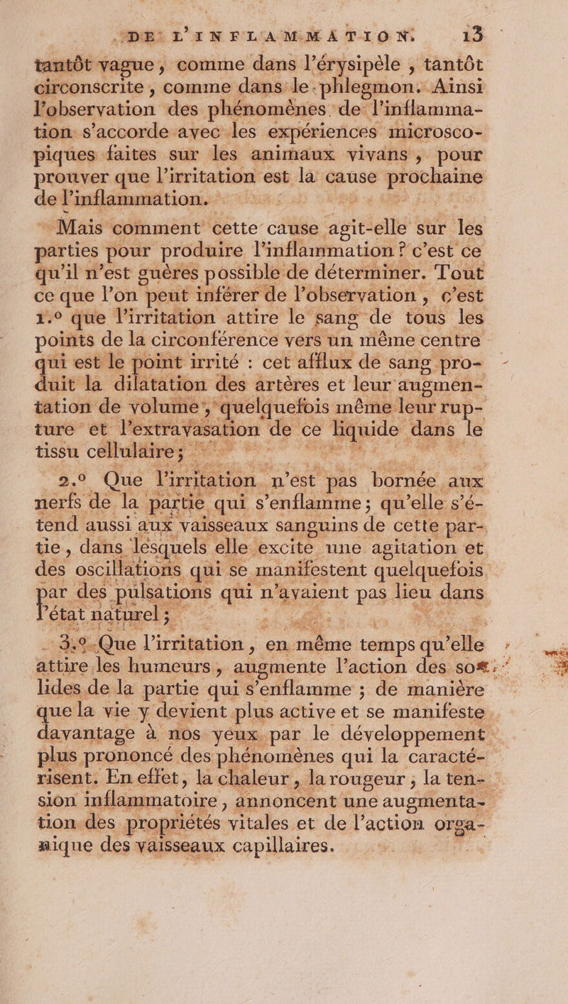 tantôt vague, comme dans l’érysipèle , tantôt circonscrite , comme dans le.phlesmon. Ainsi l'observation des phénomènes de l’inflamma- tion s'accorde avec les expériences IniCTOsCO- piques faites sur les animaux vivans, pour prouver que l’irritation est D cause és de inflammation. FRE PE de Mais comment cette cause agit- -elle sur les parties pour produire l'inflammation ? c’est ce qu'il n’est guères possible de déterminer. Tout ce que l'on peut inférer de l’observation , c’est 1.° que l'irritation attire le sang de Fous les points de la circonférence vers un même centre qui est le point irrité : cet afflux de sang Pro= - duit la dilatation des artères et leur augmen- tation de volume , quelquefois même leur rup- 4: a ation de ce ke dans le tissu CPE ; Que V'irritation. n'est pas bornée. aux je de la partie. qui s ’enflamme ; qu elle s’é- tend aussi aux vaisseaux SAnguIns ( de cette par tie, dans lesquels elle excite une agitation et des oscillations qui se manifestent quelquefois Fr des pulsations qui n ‘avaient pas. heu LAANE état naturel ; Eh: 3: 3.9.Que l'irritation , en même temps qu’ elle AE attire. les humeurs, augmente l’action des so#:* * lides de la partie qui s’enflamme ; de manière ee que la vie 1 devient plus active et se manifeste davantage à nos yeux par le développement plus prononcé des phénomènes qui la caracté- risent. En effet, la chaleur , la rougeur ; la ten- sion inflammatoire annoncent une ne - tion des. propriétés M et de l’action ae aique des vaisseaux capillaires.