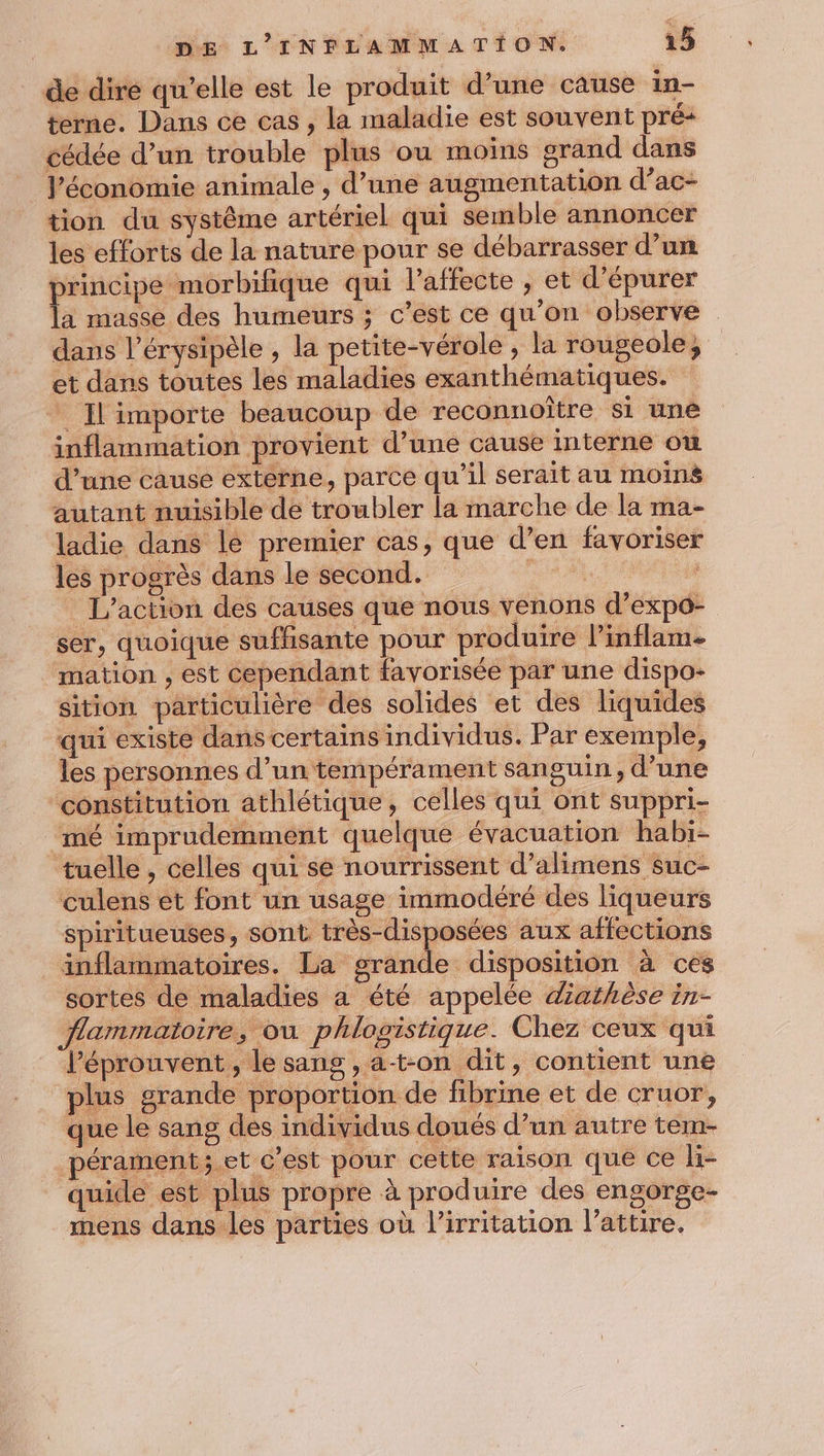 de dire qu’elle est le produit d’une cause in- terne. Dans ce cas , la maladie est souvent pré- cédée d’un trouble plus ou moins grand dans l’économie animale , d’une augmentation d’ac- tion du systême artériel qui semble annoncer les efforts de la nature pour se débarrasser d’un principe morbifique qui l’affecte , et d’épurer la masse des humeurs ; c’est ce qu'on observe dans l’érysipèle , la petite-vérole , la rougeole, et dans toutes les maladies exanthématiques. * Il importe beaucoup de reconnoître si unê inflammation provient d’une cause interne où d’une cause externe, parce qu’il serait au moins autant nuisible de troubler la marche de la ma- ladie dans lé premier cas, que d’en favoriser les progrès dans le second. pus L'action des causes que nous venons d’expo- ser, quoique sufhsante pour produire linflam- mation , est cependant favorisée par une dispo- sition particulière des solides et des liquides qui existe dans certains individus. Par exemple, les personnes d’un tempérament sanguin, d’une constitution athlétique, celles qui ont suppri- ‘mé imprudemment quelque évacuation habi- tuelle, celles qui se nourrissent d’alimens suc- culens et font un usage immodéré des liqueurs spiritueuses, sont très-disposées aux affections inflammatoires. La orande disposition à ces sortes de maladies a été appelée diathèse in- flammatoire, ou phlogistique. Chez ceux qui léprouvent, le sang , at-on dit, contient une plus grande proportion de fibrine et de cruor, que le sang des individus doués d’un autre tem- pérament;.et c’est pour cette raison que ce li- quide est plus propre à produire des engorge- mens dans les parties où l’irritation l’attire.