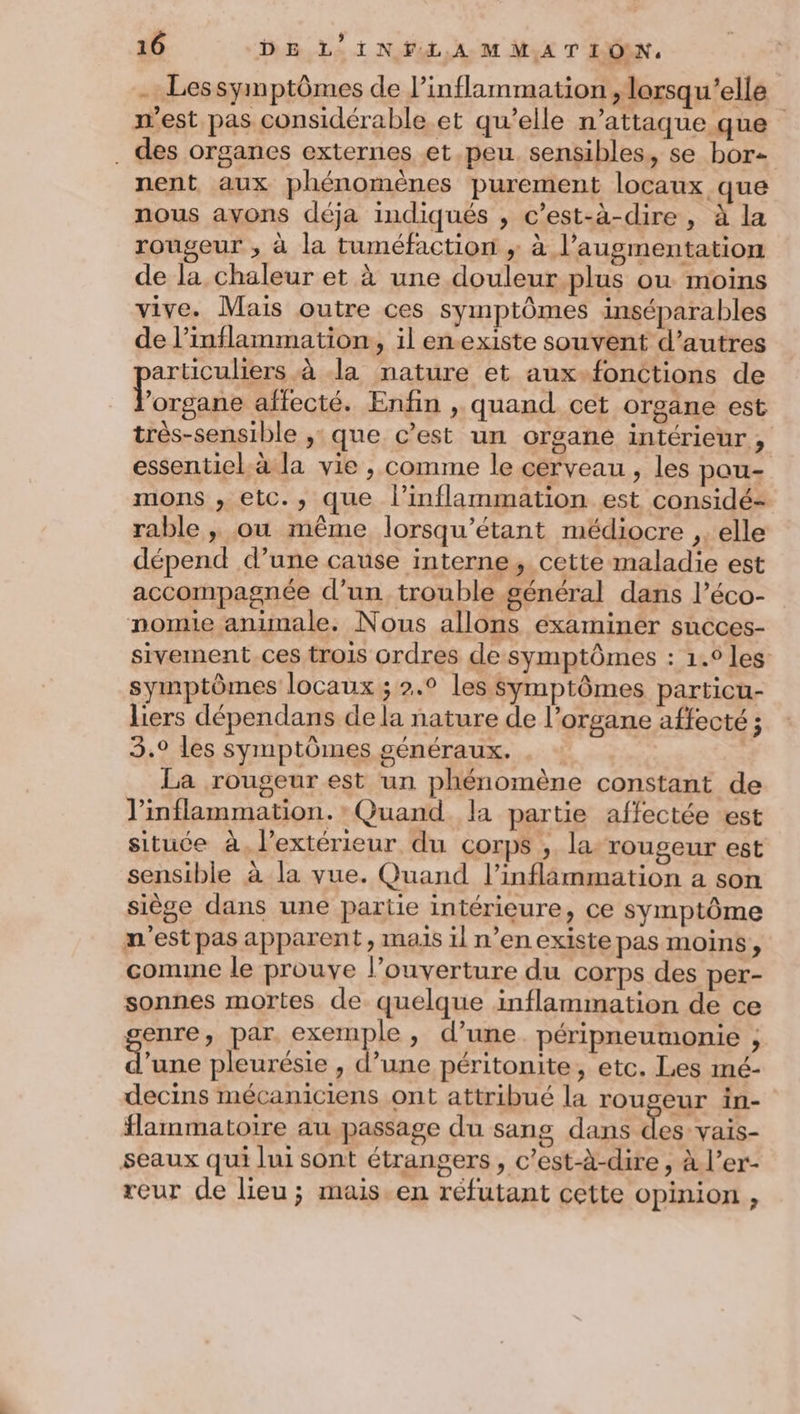 - Lessymptômes de l’inflammation, lorsqu'elle m'est pas considérable et qu’elle n’attaque que . des organes externes et peu. sensibles, se borz nent aux phénomènes purement locaux que nous avons déja indiqués , c’est-à-dire, à la rougeur , à la tuméfaction ; à l'augmentation de la chaleur et à une douleur plus ou moins vive. Mais outre ces symptômes inséparables de l’inflammation, il en-existe souvent d’autres articuliers à la nature et aux-fonctions de Eros affecté. Enfin , quand cet orgäne est très-sensible ,: que c’est un organe intérieur, essentiel.à la vie , comme le cerveau , les pou- mons , etc., que l’inflammation est considé- rable ; ou même lorsqu'étant médiocre ,. elle dépend d’une cause interne, cette maladie est accompagnée d’un trouble général dans l’éco- nomie animale. Nous allons examiner succes- sivement ces trois ordres de symptômes : 1.0 les: symptômes locaux ; 2.0 les symptômes particu- liers dépendans de la nature de l’organe affecté ; 3.0 les symptômes généraux. La rougeur est un phénomène constant de inflammation. Quand la partie affectée est situce à, l'extérieur du corps , la rougeur est sensible à la vue. Quand l’inflammation a son siège dans une partie intérieure, ce symptôme n'est pas apparent, mais il n’en existe pas moins, comine le prouve l’ouverture du corps des per- sonnes mortes de quelque inflammation de ce enre, par exemple, d’une. péripneumonie ; l’une pleurésie , d’une péritonite, etc. Les mé- decins mécaniciens ont attribué la rougeur in- flammatoire au passage du sang dans des vais- seaux qui lui sont étrangers, c’est-à-dire , à l’er- reur de lieu; mais.en réfutant cette opinion ,