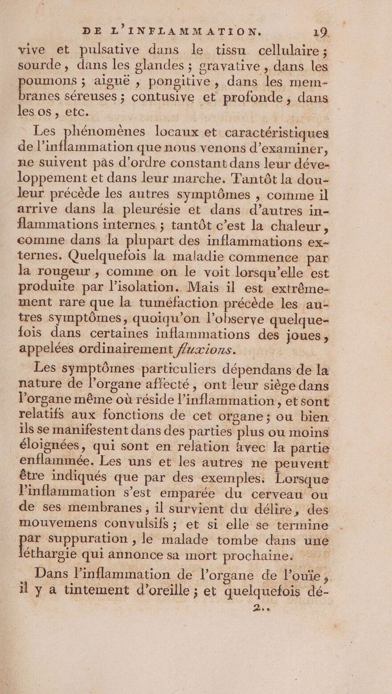 vive et pulsative dans le tissu cellulaire ; sourde, dans les glandes ; gravative , dans les poumons ; aiguë , pongitive , dans les mem- branes séreuses ; contusive et profonde, dans les os, etc. Les phénomènes locaux et caractéristiques de l’inflammation que nous venons d’examiner, ne suivent pàs d'ordre constant dans leur déve- loppement et dans leur marche, Fantôt la dou- leur précède les autres symptômes , comme il arrive dans la pleurésie et dans d’autres in- flammations internes ; tantôt c’est la chaleur, comme dans la plupart des inflammations ex- ternes. Quelquefois la maladie commence par la rougeur , comme on le voit lorsqu'elle est produite par l'isolation. Mais il est extrême- ment rare que la tuméfaction précède les au- tres symptômes, quoiqu’on l’observe quelque- fois dans certaines inflammations des joues, appelées ordinairement ##xions. Les symptômes particuliers dépendans de la nature de l’organe affecté, ont leur siège dans l'organe même où réside l’inflammation, et sont relatifs aux fonctions de cet ofgsane ; ou bien ils se manifestent dans des parties plus ou moins éloignées, qui sont en relation avec la partie enflammée. Les uns et les autres ne peuvent être indiqués que par des exemples: Lorsque linflammation s’est emparée du cerveau ou de ses membranes, il survient du délire, des mouvemens convulsifs ; et si elle se termine ee suppuration , le malade tombe dans une éthargie qui annonce sa mort prochaine. … Dans lPinflammation de l’organe de l’ouie, il y a tintement d'oreille ; et quelquefois dé- | a
