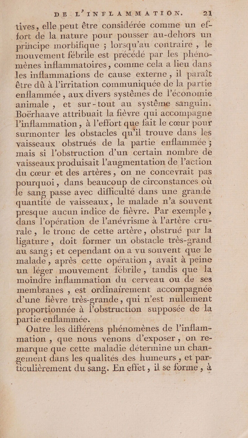 tives, elle peut être considérée comme un ef- fort de la nature pour pousser au-dehors un principe morbifique ; lorsqu'au contraire , le mouvement fébrile est précédé par les phéno- mèênes inflammatoires, comme cela a lieu dans les inflammations de cause externe , il paraît être dû à l’irritation communiquée de la partie enflammée , aux divers systèmes de l’économie animale , et sur-tout au système sanguin. Boërhaave attribuait la fièvre qui accompagne l’inflammation, à l’effort que fait le cœur pour surmonter les obstacles qu’il trouve dans les vaisseaux obstrués de la partie enflammée ; mais si l’obstruction d’un certain nombre de vaisseaux produisait l’augmentation de l’action. du cœur et des artères, on ne concevrait pas pourquoi, dans beaucoup de circonstances où le sang passe avec difhculté dans une grande quantité de vaisseaux, le malade n’a souvent presque aucun indice de fièvre. Par exemple , dans l’opération de l’anévrisme à l'artère cru- rale , le tronc de cette artère, obstrué par la lisature, doit former un obstacle très-crand au sang ; et cependant on a vu souvent que le malade , après cette opération, avait à peine un léger mouvement fébrile, tandis que la moindre inflammation du cerveau ou de ses membranes , est ordinairement accompagnée d’une fièvre très-srande, qui n’est nullement proportionnée à l’obstruction supposée de la partie enflammée. | | Outre les différens phénomènes de l’inflam- mation , que nous venons d'exposer , on re- marque que cette maladie détermine un chan- gement dans les qualités des humeurs , et par- ticulièrement du sang. En effet, il se forme ;, à