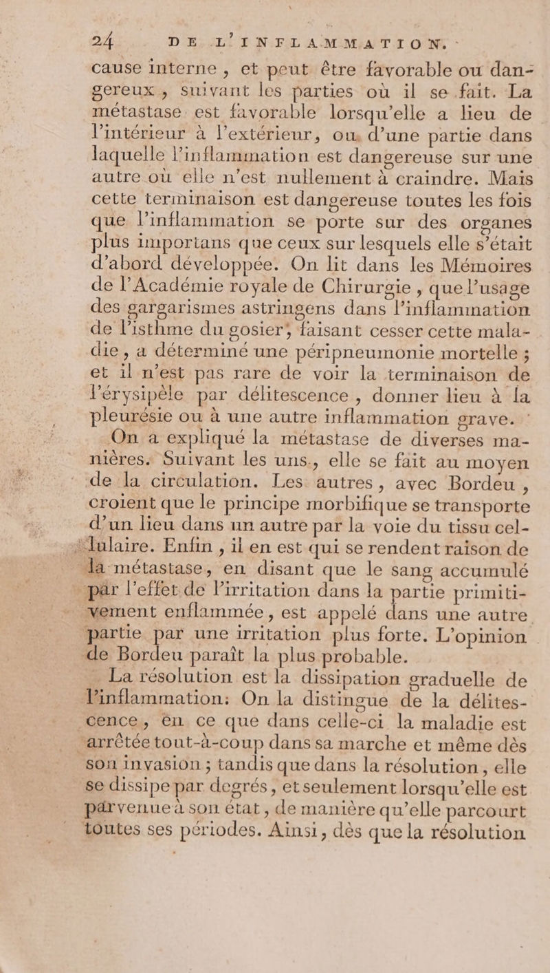 \ 24 DE L'INFLAMMATION.: cause interne , et peut être favorable ou dan- gereux , Suivant les parties où il se.fait. La métastase. est favorable lorsqu'elle a lieu de l’intérieur à l’extérieur, ow d’une partie dans laquelle linflammation est dangereuse sur une autre où elle n’est nullement à craindre. Mais cette terminaison est dangereuse toutes les fois que l’inflammation se porte sur des organes plus importans que ceux sur lesquels elle s’était d’abord développée. On lit dans les Mémoires de l’Académie royale de Chirurgie , que l'usage des gargarismes astringens dans l’inflammation de l’isthme du gosier, faisant cesser cette mala- die , a déterminé une péripneumonie mortelle ; et il n’est pas rare de voir la terminaison de lérysipèle par délitescence , donner lieu à la pleurésie ou à une autre inflammation grave. On a expliqué la métastase de diverses ma- nières. Suivant les uns., elle se fait au moyen de la circulation. Les autres, avec Bordeu , croient que le principe morbifique se transporte d’un lieu dans un autre par la voie du tissu cel- ‘lulaire. Enfin , il en est qui se rendent raison de _ la métastase, en disant que le sang accumulé p£r l'effet de Pirritation dans la partie primiti- * Mement enflammée, est appelé dans une autre “partie pa une irritation plus forte. L'opinion de Bordeu paraît la plus probable. … La résolution est la dissipation graduelle de Pinflammation: On la distingue de la délites- cence, ên ce que dans celle-ci la maladie est arrêtée tout-à-coup dans sa marche et même dès son invasion ; tandis que dans la résolution, elle se dissipe par degrés, etseulement lorsqu'elle est pdrvenue à son état, de manière qu’elle parcourt toutes ses périodes. Ainsi, dès que la résolution