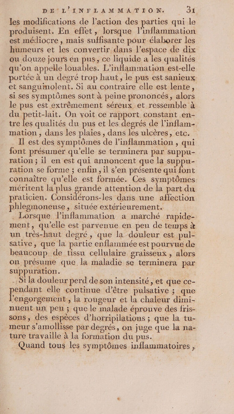 les modifications de l’action des parties qui le produisent. En effet, lorsque l’inflammation est médiocre , mais suffisante pour élaborer les humeurs et les convertir dans l’espace de dix ou douze jours en pus, ce liquide a les qualités qu'on appelle louables. L’inflammation est-elle portée à un degré trop haut, le pus est sanieux et sangumolent. Si au contraire elle est lente, si ses Symptômes sont à peine prononcés, alors le pus est extrêmement séreux et ressemble à du petit-lait. On voit ce rapport constant .en- tre les qualités du pus et les degrés de l’inflam- mation , dans les plaies, dans les ulcères, etc. Il est des symptômes de l’inflammation , qui font présumer qu’elle se terminera par suppu- ration ; il en est qui annoncent que la suppu- ration se forme ; enfin, il s’en présente qui font connaître qu'elle est formée. Ces symptômes méritent la plus grande attention de la part du praticien. Considérons-les dans une affection phlesmoneuse, située extérieurement. . Lorsque linflammation a marché rapide- ment, qu’elle est parvenue en peu de temps à un très-haut degré, que la douleur est pul- _sative, que la partie enflammée est pourvue de beaucoup, de tissu cellulaire graisseux , alors on présume que la maladie se terminera par suppuration. -,S1 la douleur perd de son intensité, et que ce- pendant elle continue d’être pulsative ; que l’engorgement , la rougeur et la chaleur dimi- nuent un peu ; que le malade éprouve des fris- sons, des espèces d’horripilations ; que la tu- meur s’amollisse par degrés, on juge que la na- ture travaille à la formation du pus. Quand tous les symptômes inflammatoires ,