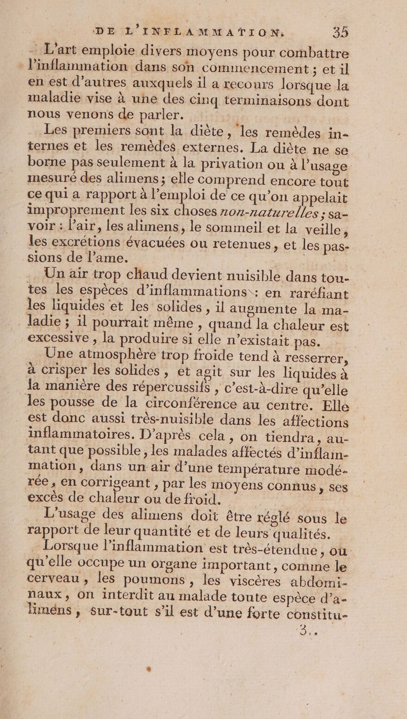 L'art emploie divers moyens pour combattre l’inflammation dans son commencement ; et il en est d’autres auxquels il a recours lorsque la maladie vise à une des cinq terminaisons dont nous venons de parler. Fat Les premiers sont la diète, les remèdes in- ternes et les remèdes externes. La diète ne se | borne pas seulement à la privation ou à l’ usage mesuré des alimens; elle comprend encore tout ce qui a rapport à l'emploi de ce qu’on appelait improprement les six choses 207-naturelles ; sa- voir : l'air, les alimens, le sommeil et la veille, les excrétions évacuées ou retenues, et les pas- sions de l’ame. Sao Un air trop chaud devient nuisible dans tou- tes les espèces d’inflammations : en raréfiant les liquides et les solides , il augmente la ma- . ladie ; ïl pourrait même, quand la chaleur est excessive , la produire si elle n’existait pas. : _ Une atmosphère trop froide tend à resserrer, à crisper les solides , et agit sur les liquides à la manière des répercussifs , c’est-à-dire qu’elle les pousse de la circonférence au centre. Elle . est donc aussi trés-nuisible dans les affections inflammatoires. D'après cela , on tiendra U- tant que possible ; les malades affectés d’inflam- mation, dans un air d’une température modé- rée , en corrigeant , par les moyens connus, ses excès de chders ou de froid. | : L'usage des alimens doit être réglé sous le rapport de leur quantité et de leurs qualités. Lorsque l’inflammation est très-étendue , Où qu'elle occupe un organe important, comme le cerveau, les poumons, les viscères abdomi- faux, On interdit au malade toute espèce d’a- liméns, sur-tout s’il est d’une forte constitu- | ne