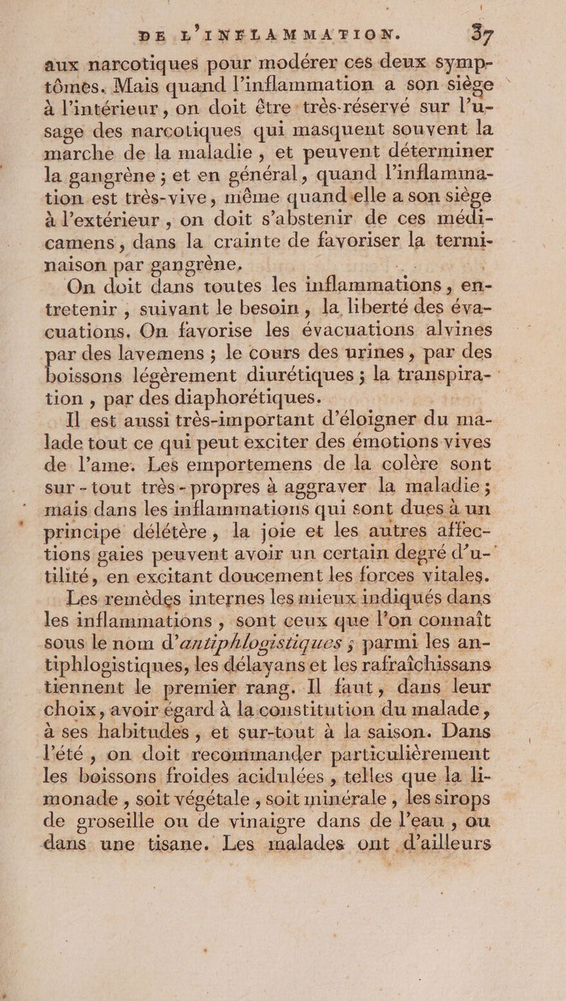 aux narcotiques pour modérer ces deux symp- tômes. Mais quand l’inflammation a son siège à l’intérieur, on doit être très-réservé sur l’u- sage des narcotiques qui masquent souvent la marche de la maladie , et peuvent déterminer la gangrène ; et en général, quand l’inflamma- tion est très-vive, même quand-elle a son siège à l'extérieur , on doit s'abstenir de ces médi- camens , dans la crainte de favoriser la termi- naison par gangrène, 2 On doit dans toutes les inflammations , en- tretenir , suivant le besoin , la liberté des éva- cuations. On favorise les évacuations alvines par des lavemens ; le cours des urines, par des boissons légèrement diurétiques ; la transpira- tion , par des diaphorétiques. R Il est aussi très-important d’éloigner du ma- lade tout ce qui peut exciter des émotions vives de l’ame. Les emportemens de la colère sont sur-tout très-propres à agoraver la maladie ; mais dans les inflammations qui sont dues à un principe délétère, la joie et les autres affec- tions gaies peuvent avoir un certain degré d’u- tilité, en excitant doucement les forces vitales. Les remèdes internes les mieux indiqués dans les inflammations , sont ceux que l’on connaît sous le nom d’astiphlogistiques ; parmi les an- tiphlogistiques, les délavans et les rafraîchissans tiennent le premier rang. Il faut, dans leur choix, avoir égard à la constitution du malade, à ses habitudes , et sur-tout à la saison. Dans l'été, on doit recommander particulièrement les boissons froides acidulées , telles que la H- monade , soit végétale , soit minérale , les sirops de groseille ou de vinaigre dans de l’eau , ou ; O ; dans une tisane. Les malades ont d’ailleurs