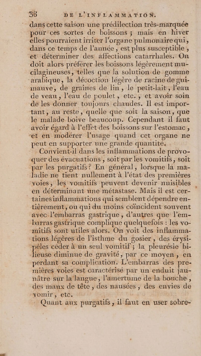 dans cette saison une prédilection très-marquée pour ces sortes de boissons j mais en hiver elles pourraient irriter l’organe pulmonaire qui, dans ce temps de l’année, est plus susceptible , ‘ét déterminer des affections catarrhales. On doit alors préférer les boissons légèrement mu- cilagineuses, telles que la solution.de gomme ‘arabique, la décoction légère de racine de gui- mauve, de graines de lin, le petit-lait, Peau de veau , l’eau de poulet, etc. ; et avoïr soin de les donner toujours chaudes. Il est impor- tant, au reste, quelle que soit la saison, que le malade boive beaucoup. Cependant il faut avoir égard à l’effet des boissons sur l’estomac, et en modérer l’usage quand cet organe ne peut en supporter une grande quantité. Convient-1l dans les inflammations de provo- quér des évacuations , soit par les VOIES , Soit par les purgatifs? En général, lorsque la ma- Jadie ne tient nullement à l’état des premières “voies, les vomitifs peuvent devenir nuisibles en déterminant une métastase. Mais il est cer- _tainesinflammations qui semblent dépendre en- tièrement, ou qui du moins coïncident souvent avec l'embarras gastrique , d’autres que l’em- barras gastrique complique quelquefois : les vo- -mitifs sont utiles alors. On voit des inflamma- tions légères de l’isthme du gosier , des érysi- “pêles céder à un seul vomitif ; la pleurésie bi- babe diminue de gravité, par ce moyen, en perdant sa complication. L’embarras des pre- mières voies est caractérisé par un enduit jau- nâtre sur la langue, l’amertume de la bouche , des maux de tête , des nausées , des envies de -vomir, etc. . Quant aux purgatifs , il faut en user sobre-